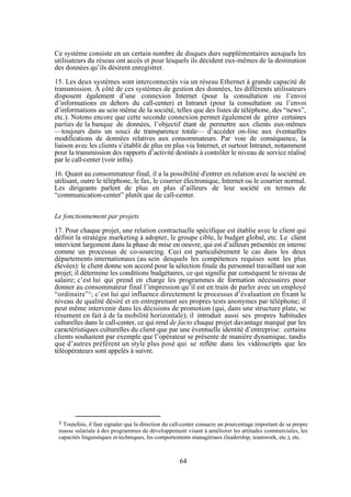 Ce système consiste en un certain nombre de disques durs supplémentaires auxquels les
utilisateurs du réseau ont accès et pour lesquels ils décident eux-mêmes de la destination
des données qu’ils désirent enregistrer.
15. Les deux systèmes sont interconnectés via un réseau Ethernet à grande capacité de
transmission. A côté de ces systèmes de gestion des données, les différents utilisateurs
disposent également d’une connexion Internet (pour la consultation ou l’envoi
d’informations en dehors du call-center) et Intranet (pour la consultation ou l’envoi
d’informations au sein même de la société, telles que des listes de téléphone, des “news”,
etc.). Notons encore que cette seconde connexion permet également de gérer certaines
parties de la banque de données, l’objectif étant de permettre aux clients eux-mêmes
—toujours dans un souci de transparence totale— d’accéder on-line aux éventuelles
modifications de données relatives aux consommateurs. Par voie de conséquence, la
liaison avec les clients s’établit de plus en plus via Internet, et surtout Intranet, notamment
pour la transmission des rapports d’activité destinés à contrôler le niveau de service réalisé
par le call-center (voir infra).
16. Quant au consommateur final, il a la possibilité d'entrer en relation avec la société en
utilisant, outre le téléphone, le fax, le courrier électronique, Internet ou le courrier normal.
Les dirigeants parlent de plus en plus d’ailleurs de leur société en termes de
“communication-center” plutôt que de call-center.
Le fonctionnement par projets
17. Pour chaque projet, une relation contractuelle spécifique est établie avec le client qui
définit la stratégie marketing à adopter, le groupe cible, le budget global, etc. Le client
intervient largement dans la phase de mise en oeuvre, qui est d’ailleurs présentée en interne
comme un processus de co-sourcing. Ceci est particulièrement le cas dans les deux
départements internationaux (au sein desquels les compétences requises sont les plus
élevées): le client donne son accord pour la sélection finale du personnel travaillant sur son
projet; il détermine les conditions budgétaires, ce qui signifie par conséquent le niveau de
salaire; c’est lui qui prend en charge les programmes de formation nécessaires pour
donner au consommateur final l’impression qu’il est en train de parler avec un employé
“ordinaire”1; c’est lui qui influence directement le processus d’évaluation en fixant le
niveau de qualité désiré et en entreprenant ses propres tests anonymes par téléphone; il
peut même intervenir dans les décisions de promotion (qui, dans une structure plate, se
résument en fait à de la mobilité horizontale); il introduit aussi ses propres habitudes
culturelles dans le call-center, ce qui rend de facto chaque projet davantage marqué par les
caractéristiques culturelles du client que par une éventuelle identité d’entreprise: certains
clients souhaitent par exemple que l’opérateur se présente de manière dynamique, tandis
que d’autres préfèrent un style plus posé qui se reflète dans les vidéoscripts que les
téléopérateurs sont appelés à suivre.

1 Toutefois,

il faut signaler que la direction du call-center consacre un pourcentage important de sa propre
masse salariale à des programmes de développement visant à améliorer les attitudes commerciales, les
capacités linguistiques et techniques, les comportements managériaux (leadership, teamwork, etc.), etc.

64

 