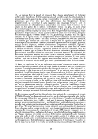 18. La manière dont le travail est organisé dans chaque département est fortement
différenciée. Dans l’unité de télémarketing national, un vidéoscript classifie et détaille de
manière précise les questions à poser au consommateur et suggère une série de réponses
préformées, qui n’ont plus qu’à être sélectionnées. Les téléopérateurs doivent
impérativement se conformer à cette séquence très structurée lorsqu’il sont en
communication. De tels scénarios de conversation sont mis au point et imposés par le
client: ils font partie de la relation contractuelle initiale. De plus, le client exige
fréquemment de pouvoir exercer une surveillance étroite de la qualité du service rendu. Le
système de contrôle est composé tout d’abord d’un enregistrement automatique de divers
paramètres de performance (“hard quality control”): temps moyen d’attente, longueur
moyenne des appels, nombre d’appels par jour, pourcentage d’échecs dans les appels
entrants, etc. Il repose ensuite sur une procédure de surveillance au hasard (mouchard),
dénommée “soft quality control”: à l’aide d’écouteurs, le superviseur peut ainsi apprécier,
à n’importe quel moment et à leur insu, la façon dont les opérateurs respectent les
vidéoscripts et se conforment à certains paramètres (aptitude à traiter les appels, politesse,
langage et style employés, attitudes commerciales, compétences techniques, capacité à
montrer une empathie minimale vis-à-vis des réclamations du client tout en évitant
d’adopter une attitude critique à l’égard des produits ou services concernés, etc.). En
principe, ce dernier type de contrôle est utilisé de manière constructive, pour améliorer les
prestations du personnel. Il constitue un mode d’évaluation du travail des opérateurs, les
résultats n’étant jamais transmis aux clients (ceux-ci effectuent de toute façon eux-mêmes
ce genre de démarche en téléphonant de manière anonyme). Cependant, le “hard quality
control”, qui sert de base aux rapports hebdomadaires envoyés aux clients afin de
déterminer le niveau de service atteint, peut servir à justifier des décisions de licenciement.
19. Dans ces conditions, il n’est pas réellement surprenant d’observer un taux de turnover
très élevé parmi le personnel: même s’il s’agit surtout de jeunes au parcours professionnel
atypique, ceux-ci parviennent à capitaliser sur l’image de marque à la fois “high-tech” et
innovante de ce type de société pour se constituer un CV qui renforce leurs chances sur un
marché de l’emploi de plus en plus incertain. Plusieurs avouent d’ailleurs qu’il s’agissait
là de leur principale motivation à l’entrée. De nombreuses difficultés se posent donc en
termes de motivation, malgré les diverses actions entreprises par le responsable des
ressources humaines: programmes de formation, team building, activités “outdoor”,
services de transport gratuits, etc. Le problème est de taille dans la mesure où, malgré les
déclarations optimistes des dirigeants du call-center qui parlent de “sang neuf” à propos
de l’arrivée incessante de nouveaux collaborateurs dans l’entreprise, les effets pervers du
turnover se font sentir au quotidien: surcoûts d’une socialisation sans cesse réamorcée,
recours intensif au travail intérimaire qui menace sérieusement le niveau de qualité garanti
au client, surcharge permanente de travail pour le personnel restant, etc.
20. En contraste, dans l’unité de télémarketing international, les responsables de projets
(AM) bénéficient d’une large autonomie une fois que la relation contractuelle a été établie.
Ici encore, des vidéoscripts sont imposés aux téléopérateurs. Toutefois, confrontés à de
nombreux événements imprévisibles —qui sont évidemment beaucoup plus probables
dans un environnement multinational— les téléopérateurs sont implicitement encouragés à
prendre toute initiative pertinente dans leurs contacts avec le consommateur final, même au
prix d’une “déviance” par rapport au contrat initial; ils sont également invités à consulter
leurs collègues, surtout lorsque ces derniers sont plus particulièrement spécialisés dans un
domaine. En conséquence, les responsables de projets (AM) peuvent renégocier avec le
client la nature des tâches à effectuer; la force de travail initialement envisagée (extension
de l’équipe en cas de nécessité), les actions de formation à entreprendre, etc. Ils jouent
donc une sorte de rôle d’interface entre leur propre équipe et le client, sans que la
hiérarchie du call-center ne soit impliquée: de telles relations latérales reposent largement
sur l’usage intensif du téléphone mais requièrent également de nombreuses rencontres en
face-à-face avec le client. Il en résulte une amélioration permanente des vidéoscripts, des

65

 