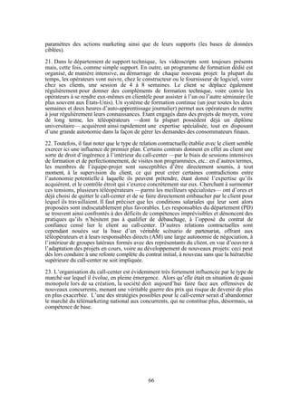 paramètres des actions marketing ainsi que de leurs supports (les bases de données
ciblées).
21. Dans le département de support technique, les vidéoscripts sont toujours présents
mais, cette fois, comme simple support. En outre, un programme de formation dédié est
organisé, de manière intensive, au démarrage de chaque nouveau projet: la plupart du
temps, les opérateurs vont suivre, chez le constructeur ou le fournisseur de logiciel, voire
chez ses clients, une session de 4 à 8 semaines. Le client se déplace également
régulièrement pour donner des compléments de formation technique, voire convie les
opérateurs à se rendre eux-mêmes en clientèle pour assister à l’un ou l’autre séminaire (le
plus souvent aux États-Unis). Un système de formation continue (un jour toutes les deux
semaines et deux heures d’auto-apprentissage journalier) permet aux opérateurs de mettre
à jour régulièrement leurs connaissances. Etant engagés dans des projets de moyen, voire
de long terme, les téléopérateurs —dont la plupart possèdent déjà un diplôme
universitaire— acquièrent ainsi rapidement une expertise spécialisée, tout en disposant
d’une grande autonomie dans la façon de gérer les demandes des consommateurs finaux.
22. Toutefois, il faut noter que le type de relation contractuelle établie avec le client semble
exercer ici une influence de premier plan. Certains contrats donnent en effet au client une
sorte de droit d’ingérence à l’intérieur du call-center —par le biais de sessions intensives
de formation et de perfectionnement, de visites non programmées, etc.: en d’autres termes,
les membres de l’équipe-projet sont susceptibles d’être directement soumis, à tout
moment, à la supervision du client, ce qui peut créer certaines contradictions entre
l’autonomie potentielle à laquelle ils peuvent prétendre, étant donné l’expertise qu’ils
acquièrent, et le contrôle étroit qui s’exerce concrètement sur eux. Cherchant à surmonter
ces tensions, plusieurs téléopérateurs —parmi les meilleurs spécialistes— ont d’ores et
déjà choisi de quitter le call-center et de se faire directement embaucher par le client pour
lequel ils travaillaient. Il faut préciser que les conditions salariales qui leur sont alors
proposées sont indiscutablement plus favorables. Les responsables du département (PD)
se trouvent ainsi confrontés à des déficits de compétences imprévisibles et dénoncent des
pratiques qu’ils n’hésitent pas à qualifier de débauchage, à l’opposé du contrat de
confiance censé lier le client au call-center. D’autres relations contractuelles sont
cependant nouées sur la base d’un véritable scénario de partenariat, offrant aux
téléopérateurs et à leurs responsables directs (AM) une large autonomie de négociation, à
l’intérieur de groupes latéraux formés avec des représentants du client, en vue d’oeuvrer à
l’adaptation des projets en cours, voire au développement de nouveaux projets: ceci peut
dès lors conduire à une refonte complète du contrat initial, à nouveau sans que la hiérarchie
supérieure du call-center ne soit impliquée.
23. L’organisation du call-center est évidemment très fortement influencée par le type de
marché sur lequel il évolue, en pleine émergence. Alors qu’elle était en situation de quasi
monopole lors de sa création, la société doit aujourd’hui faire face aux offensives de
nouveaux concurrents, menant une véritable guerre des prix qui risque de devenir de plus
en plus exacerbée. L’une des stratégies possibles pour le call-center serait d’abandonner
le marché du télémarketing national aux concurrents, qui ne constitue plus, désormais, sa
compétence de base.

66

 