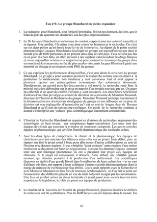 Cas n°6: Le groupe Blanchard en pleine expansion
1. La recherche, chez Blanchard, c'est l'objectif prioritaire. Il n'est pas étonnant, dès lors, que le
bilan de près de quarante ans d'activités soit des plus impressionnants.
2. Le Dr Jacques Blanchard est un homme de combat, respecté pour son autorité naturelle et
sa rigueur. Son combat, il le mène avec pour armes les hommes et la recherche. Car c'est
sur ces deux piliers qu'est basée toute la vie de l'entreprise. Au départ de la petite société
pharmaceutique, Jacques Blanchard a développé un groupe qui aujourd'hui occupe dans le
monde plus de 6000 personnes et est présent dans plus de cent pays. Cela ne s'est pas fait
en un jour: il a bien fallu, en effet, recourir à des capitaux externes (deux holdings français
et suisse aujourd'hui actionnaires majoritaires) pour soutenir la croissance du groupe dans
un marché où la concurrence se fait de plus en plus vive, mais Jacques Blanchard garde une
minorité de blocage et est toujours resté PDG du groupe.
3. Ce qui explique les performances d'aujourd'hui, c'est sans doute la structure du groupe
Blanchard. Le groupe a pour vocation première la recherche comme soutien direct à la
production de médicaments. Son fondateur y tient par-dessus tout et s'est opposé à
plusieurs reprises aux préoccupations économiques des actionnaires dominants.
Dernièrement, un accord entre les deux parties a été trouvé: la recherche reste bien la
priorité mais doit déboucher sur la mise en marché d'un produit nouveau par an. Un quart
des effectifs et un quart du chiffre d'affaires y sont consacrés. Les chercheurs bénéficient
d'ailleurs d'un relais privilégié au comité de direction en la personne de Monsieur Monnard,
directeur de l'Institut de Recherche du groupe. Monsieur Monnard participe directement à
la détermination des orientations stratégiques du groupe et son influence sur la prise de
décision est non négligeable, d'autant plus qu'il est un ami de longue date du Docteur
Blanchard et qu'il jouit de son entière confiance. Ce poids de la recherche continue à
donner à l'entreprise une “culture” plus scientifique que directement commerciale.
4. L'Institut de Recherche Blanchard est organisé en divisions de recherches, regroupant des
scientifiques de haut niveau, aux compétences hyper-spécialisées. Les unes sont des
équipes de chimie qui assurent la synthèse de nouveaux composés. Les autres sont des
équipes de pharmacologie, qui vérifient l'intérêt pharmaceutique des molécules créées.
5. Avec les deux types de compétences, la chimie et la pharmacologie, les équipes de
chercheurs peuvent conclure des alliances entre elles sur un projet bien défini, puis se
séparer une fois le projet mené à bien, pour aller nouer d'autres collaborations au sein de
l'Institut avec d'autres équipes. Et ces véritables "joint ventures" entre équipes d'une même
institution se dessinent sur base de négociations. Lorsque les pharmacologues estiment
tenir une voie théorique prometteuse, ils ont à présenter leur projet aux équipes de
chimistes. Si le projet est convaincant, il démarre. Ainsi débute une véritable grande
aventure, qui aboutira peut-être à la production d'un médicament. Les scientifiques
disposent en réalité d'une grande liberté dans la réalisation de leurs recherches —et en sont
d'ailleurs très fiers, par rapport à leurs collègues d'autres sociétés pharmaceutiques dont la
marge de manoeuvre est beaucoup plus étroite. Leurs seuls rapports avec la hiérarchie et
avec Monsieur Monnard ont lieu lors de réunions hebdomadaires, où l'on fait le point sur
l'avancement des différents projets en vue de tenir l'objectif assigné par les actionnaires.
Une fois un produit arrivé en phase terminale et ayant passé avec succès tous les tests
imposés par la législation, le relais est passé aux équipes de production.
6. Le résultat est là. Au cours de l'histoire du groupe Blanchard, plusieurs dizaines de milliers
de molécules ont été synthétisées. Plus de 4600 brevets ont été déposés dans le monde. Un

67

 