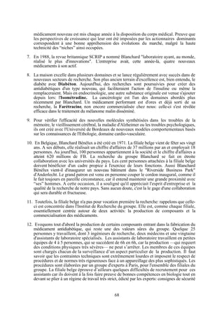 médicament nouveau est mis chaque année à la disposition du corps médical. Preuve que
les perspectives de croissance qui leur ont été imposées par les actionnaires dominants
correspondent à une bonne appréhension des évolutions du marché, malgré la haute
technicité des “niches” ainsi occupées.
7. En 1988, la revue britannique SCRIP a nommé Blanchard "laboratoire ayant, au monde,
réalisé le plus d'innovations". L'entreprise avait, cette année-là, quatre nouveaux
médicaments à son actif.
8. La maison excelle dans plusieurs domaines et se lance régulièrement avec succès dans de
nouveaux secteurs de recherche. Son plus ancien terrain d'excellence est, bien entendu, le
diabète avec Diabéton. Aujourd'hui, des recherches sont poursuivies pour créer des
antidiabétiques d'un type nouveau, qui faciliteraient l'action de l'insuline ou même la
remplaceraient. Mais en endocrinologie, une autre substance originale est venue s'ajouter
depuis lors: l'Isométradine. La cancérologie est l'un des domaines abordés plus
récemment par Blanchard. Un médicament performant est d'ores et déjà sorti de sa
recherche, la Farétracine, non encore commercialisée chez nous: celle-ci s'est révélée
efficace dans le traitement du mélanome malin disséminé.
9. Pour vérifier l'efficacité des nouvelles molécules synthétisées dans les troubles de la
mémoire, le vieillissement cérébral, la maladie d'Alzheimer ou les troubles psychologiques,
ils ont créé avec l'Université de Bordeaux de nouveaux modèles comportementaux basés
sur les connaissances de l'Ethologie, domaine cardio-vasculaire.
10. En Belgique, Blanchard Bénélux a été créé en 1971. La filiale belge vient de fêter ses vingt
ans. A ses débuts, elle réalisait un chiffre d'affaires de 37 millions par an et employait 18
personnes. Au jourd'hui, 100 personnes appartiennent à la société et le chiffre d'affaires a
atteint 620 millions de FB. La recherche du groupe Blanchard se fait en étroite
collaboration avec les universités du pays. Les cent personnes attachées à la filiale belge
doivent bénéficier d'un cadre propice à l'exercice de leurs fonctions. Aussi Blanchard
Bénélux vient-il d'inaugurer un nouveau bâtiment dans le "Riverside Business Park"
d'Anderlecht. Le grand patron est venu en personne couper le cordon inaugural, comme il
le fait toujours en pareille circonstance, car il entend maintenir une grande proximité avec
“ses” hommes. A cette occasion, il a souligné qu'il appréciait l'esprit d'entreprise et la
qualité de la recherche de notre pays. Sans aucun doute, c'est la le gage d'une collaboration
qui sera durable et fructueuse.
11. Toutefois, la filiale belge n'a pas pour vocation première la recherche: rappelons que celleci est concentrée dans l'Institut de Recherche du groupe. Elle est, comme chaque filiale,
essentiellement centrée autour de deux activités: la production de composants et la
commercialisation des médicaments.
12. Evoquons tout d'abord la production de certains composants entrant dans la fabrication du
médicament antidiabétique, qui reste une des valeurs sûres du groupe. Quelque 25
personnes y travaillent, dont 3 ingénieurs de recherche, deux médecins et une vingtaine
d'assistants de laboratoire spécialisés. Les assistants de laboratoire travaillent en petites
équipes de 4 à 5 personnes, qui se succèdent de 6h en 6h, car la production —qui requiert
des conditions physiques très sévères— ne peut s’arrêter. Les membres de ces équipes
sont chargés chacun de la surveillance d’un aspect particulier de la production. Il faut
savoir que les contraintes techniques sont extrêmement lourdes et imposent le respect de
procédures et de normes très rigoureuses face à un appareillage des plus sophistiqués. Les
procédures sont élaborées par un groupe d'experts à Paris, pour l'ensemble des filiales du
groupe. La filiale belge éprouve d’ailleurs quelques difficultés de recrutement pour ces
assistants car ils doivent à la fois faire preuve de bonnes compétences en biologie tout en
devant se plier à un régime de travail très strict, édicté par les experts: consignes de sécurité

68

 