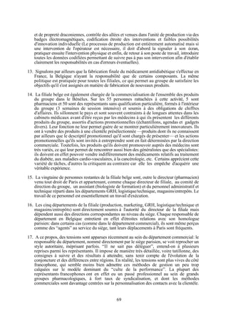 et de propreté draconiennes, contrôle des allées et venues dans l'unité de production via des
badges électromagnétiques, codification étroite des interventions et faibles possibilités
d'innovation individuelle (Le processus de production est entièrement automatisé mais si
une intervention de l'opérateur est nécessaire, il doit d'abord la signaler à son écran,
pratiquer ensuite l'intervention physique et enfin, de retour à son poste de travail, introduire
toutes les données codifiées permettant de suivre pas à pas son intervention afin d'établir
clairement les responsabilités en cas d'erreurs éventuelles).
13. Signalons par ailleurs que la fabrication finale du médicament antidiabétique s'effectue en
France, la Belgique n'ayant la responsabilité que de certains composants. La même
politique est pratiquée pour toutes les filiales, ce qui permet au groupe de satisfaire les
objectifs qu'il s'est assignés en matière de fabrication de nouveaux produits.
14. La filiale belge est également chargée de la commercialisation de l'ensemble des produits
du groupe dans le Bénélux. Sur les 55 personnes rattachées à cette activité, 5 sont
pharmaciens et 50 sont des représentants sans qualification particulière, formés à l'intérieur
du groupe (3 semaines de session intensive) et soumis à des obligations de chiffres
d'affaires. Ils sillonnent le pays et sont souvent contraints à de longues attentes dans les
cabinets médicaux avant d'être reçus par les médecins à qui ils présentent les différents
produits du groupe, assortis d'actions promotionnelles (échantillons, agendas et gadgets
divers). Leur fonction ne leur permet guère de se montrer particulièrement innovateurs. Ils
ont à vendre des produits à une clientèle présélectionnée —produits dont ils ne connaissent
par ailleurs que le descriptif promotionnel qu'il sont chargés de présenter— et les actions
promotionnelles qu'ils sont invités à entreprendre sont en fait déterminées par la direction
commerciale. Toutefois, les produits qu'ils doivent promouvoir auprès des médecins sont
très variés, ce qui leur permet de rencontrer aussi bien des généralistes que des spécialistes:
ils doivent en effet pouvoir vendre indifféremment des médicaments relatifs au traitement
du diabète, aux maladies cardio-vasculaires, à la cancérologie, etc. Certains apprécient cette
variété de tâches, d'autres la critiquent au contraire car elle les empêche d'acquérir une
véritable expérience.
15. La vingtaine de personnes restantes de la filiale belge sont, outre le directeur (pharmacien)
venu tout droit de Paris et appartenant, comme chaque directeur de filiale, au comité de
direction du groupe, un assistant (biologiste de formation) et du personnel administratif et
technique réparti dans les départements GRH, logistique/technique, magasins/entrepôts. Le
travail de ce personnel est essentiellement un travail d'exécution.
16. Les cinq départements de la filiale (production, marketing, GRH, logistique/technique et
magasins/entrepôts) sont directement soumis à l'autorité du directeur de la filiale mais
dépendent aussi des directions correspondantes au niveau du siège. Chaque responsable de
département en Belgique entretient en effet d'étroites relations avec son homologue
parisien: dans certains cas (comme dans le département commercial), ils sont même perçus
comme des “agents” au service du siège, tant leurs déplacements à Paris sont fréquents.
17. A ce propos, des tensions sont apparues récemment au sein du département commercial: le
responsable du département, nommé directement par le siège parisien, se voit reprocher un
style autoritaire, méprisant parfois. “Il ne sait pas déléguer”, entend-on à plusieurs
reprises parmi les représentants. Il impose de manière très détaillée, voire tatillonne, des
consignes à suivre et des résultats à atteindre, sans tenir compte de l'évolution de la
conjoncture et des différences entre régions. En réalité, les tensions sont plus vives du côté
francophone, qui semble moins bien admettre ces méthodes de gestion un peu trop
calquées sur le modèle dominant du “culte de la performance”. La plupart des
représentants francophones ont en effet eu un passé professionnel au sein de grands
groupes pharmacologiques, à fort taux de syndicalisation, et dont les méthodes
commerciales sont davantage centrées sur la personnalisation des contacts avec la clientèle.

69

 
