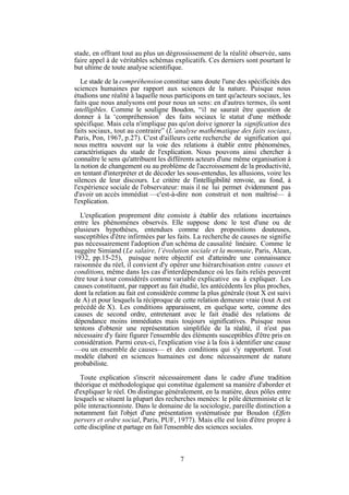 stade, en offrant tout au plus un dégrossissement de la réalité observée, sans
faire appel à de véritables schémas explicatifs. Ces derniers sont pourtant le
but ultime de toute analyse scientifique.
Le stade de la compréhension constitue sans doute l'une des spécificités des
sciences humaines par rapport aux sciences de la nature. Puisque nous
étudions une réalité à laquelle nous participons en tant qu'acteurs sociaux, les
faits que nous analysons ont pour nous un sens: en d'autres termes, ils sont
intelligibles. Comme le souligne Boudon, “il ne saurait être question de
donner à la ‘compréhension’ des faits sociaux le statut d'une méthode
spécifique. Mais cela n'implique pas qu'on doive ignorer la signification des
faits sociaux, tout au contraire” (L’analyse mathématique des faits sociaux,
Paris, Pon, 1967, p.27). C'est d'ailleurs cette recherche de signification qui
nous mettra souvent sur la voie des relations à établir entre phénomènes,
caractéristiques du stade de l'explication. Nous pouvons ainsi chercher à
connaître le sens qu'attribuent les différents acteurs d'une même organisation à
la notion de changement ou au problème de l'accroissement de la productivité,
en tentant d'interpréter et de décoder les sous-entendus, les allusions, voire les
silences de leur discours. Le critère de l'intelligibilité renvoie, au fond, à
l'expérience sociale de l'observateur: mais il ne lui permet évidemment pas
d'avoir un accès immédiat —c'est-à-dire non construit et non maîtrisé— à
l'explication.
L'explication proprement dite consiste à établir des relations incertaines
entre les phénomènes observés. Elle suppose donc le test d'une ou de
plusieurs hypothèses, entendues comme des propositions douteuses,
susceptibles d'être infirmées par les faits. La recherche de causes ne signifie
pas nécessairement l'adoption d'un schéma de causalité linéaire. Comme le
suggère Simiand (Le salaire, l’évolution sociale et la monnaie, Paris, Alcan,
1932, pp.15-25), puisque notre objectif est d'atteindre une connaissance
raisonnée du réel, il convient d'y opérer une hiérarchisation entre causes et
conditions, même dans les cas d'interdépendance où les faits reliés peuvent
être tour à tour considérés comme variable explicative ou à expliquer. Les
causes constituent, par rapport au fait étudié, les antécédents les plus proches,
dont la relation au fait est considérée comme la plus générale (tout X est suivi
de A) et pour lesquels la réciproque de cette relation demeure vraie (tout A est
précédé de X). Les conditions apparaissent, en quelque sorte, comme des
causes de second ordre, entretenant avec le fait étudié des relations de
dépendance moins immédiates mais toujours significatives. Puisque nous
tentons d'obtenir une représentation simplifiée de la réalité, il n'est pas
nécessaire d'y faire figurer l'ensemble des éléments susceptibles d'être pris en
considération. Parmi ceux-ci, l'explication vise à la fois à identifier une cause
—ou un ensemble de causes— et des conditions qui s'y rapportent. Tout
modèle élaboré en sciences humaines est donc nécessairement de nature
probabiliste.
Toute explication s'inscrit nécessairement dans le cadre d'une tradition
théorique et méthodologique qui constitue également sa manière d'aborder et
d'expliquer le réel. On distingue généralement, en la matière, deux pôles entre
lesquels se situent la plupart des recherches menées: le pôle déterministe et le
pôle interactionniste. Dans le domaine de la sociologie, pareille distinction a
notamment fait l'objet d'une présentation systématisée par Boudon (Effets
pervers et ordre social, Paris, PUF, 1977). Mais elle est loin d'être propre à
cette discipline et partage en fait l'ensemble des sciences sociales.

7

 