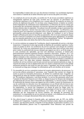 les responsables à rentrer chez eux avec des dossiers à terminer. Les secrétariats régionaux
sont soumis à l’autorité de la même Directrice que le service des prêts (voir infra).
5. Les employés du service des prêts, au nombre de 10, de niveau secondaire supérieur ou
enseignement supérieur de type court, revoient tous les dossiers en provenance des
secrétariats régionaux et les complètent avec, comme objectif, de respecter au mieux les
articles du règlement des prêts: ils ont donc, pour chaque dossier, à répéter un nombre
limité d'opérations de vérification assez rudimentaires. La Directrice du service estime que
le personnel des secrétariats régionaux est trop peu rigoureux par rapport aux conditions
d'octroi édictées dans le règlement. Une phrase souvent entendue est que le personnel des
secrétariats régionaux “écoute trop son coeur et pas assez sa tête”. La Directrice, très
respectée pour son expérience accumulée (elle n’a pas de diplôme supérieur) et sa forte
personnalité, estime que peu de rédacteurs sont dignes de confiance et ont la finesse
d'esprit suffisante pour pouvoir travailler en autonomie: elle revoit par conséquent chaque
dossier avant de le soumettre au Conseil d’Administration pour approbation, en insistant
sur son caractère particulier et sur la nécessité d'une interprétation “ad hoc” du règlement.
Elle est assistée dans cette tâche d'un chef et d'un sous-chef de bureau.
6. Le service extérieur est composé de 5 architectes, dont le responsable de service, et de deux
inspecteurs. L'inspecteur le plus âgé possède un diplôme de secondaire supérieur, le plus
jeune est gradué en droit. Les architectes du service extérieur sont chargés de certaines
expertises, de visites aux emprunteurs pour les conseiller dans leurs travaux mais aussi
pour évaluer la conformité des travaux entrepris par rapport aux devis: au fil du temps, ils
se sont constitués des spécialités, qui leur sont désormais reconnues, et traitent plus
particulièrement certaines expertises (toitures, sanitaires, rénovation, isolation, etc.). Les
inspecteurs du service extérieur visitent les emprunteurs à la demande des services des
affaires notariales et des contentieux (voir infra). Statutairement, ils ont essentiellement un
rôle de contrôle mais dans l'exercice de leur métier, ils sont souvent amenés à conseiller les
familles, voire à les aider dans certaines démarches sociales ou administratives. Les
membres du service extérieur sont très peu souvent (un jour/semaine) présents au siège, la
majorité du temps ils sont en déplacement chez les clients et disposent ainsi d’une grande
autonomie puisqu'ils sont isolés les unes des autres. Cependant, une fois par semaine, ils
se réunissent au siège pour échanger les informations qu'ils ont récoltées sur le terrain.
7. Un ensemble de services centralisés traitent de la partie administrative du processus. Le
service des affaires notariales (3 personnes, sous l'autorité d'un juriste) est chargé de
mettre au point les formalités d'assurance, de définir les conditions dans lesquelles un
changement de statut des familles emprunteuses a ou non un impact sur le taux d'emprunt,
etc. De nombreux règlements y sont donc produits. Le service des paiements, placé sous
l’autorité du Directeur financier (voir infra), se charge de payer les factures des entreprises
qui effectuent des travaux dans l’immeuble des emprunteurs. Le travail consiste à vérifier
la conformité des factures reçues par rapport aux devis établis, à payer les fournisseurs en
cas de conformité et à discuter avec les emprunteurs en cas d'écart afin de trouver une
solution acceptable. Ceci nécessite parfois l'envoi d'un architecte du service extérieur chez
les emprunteurs. Le service des contentieux est chargé de gérer les litiges entre les
emprunteurs et l'organisation. Ses employés sont encouragés à éviter les ventes forcées et
à conseiller au mieux la famille emprunteuse. Les visites sur place sont à nouveau
effectuées par des inspecteurs du service extérieur, sur demande du personnel des
contentieux. Le responsable du service (juriste) est amené, vu la faiblesse de ses effectifs
(4 personnes), à s'occuper directement d'une série de dossiers.
8. On a décrit jusqu’à présent la branche prêts, qui représente près de 95% du chiffre
d’affaires de l’organisme. Toutefois, le Directeur Général a lancé, depuis une quinzaine
d’années, une deuxième activité, à laquelle il est très attaché: la rénovation/ location. Les 4
antennes délocalisées, placées sous la responsabilité d'une Directrice très proche du

72

 