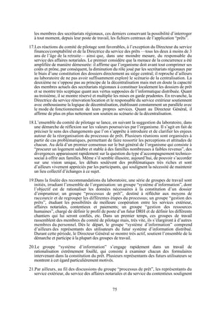 les membres des secrétariats régionaux, ces derniers conservant la possibilité d’interroger
à tout moment, depuis leur poste de travail, les fichiers centraux de l’application “prêts”.
17.Les réactions du comité de pilotage sont favorables, à l’exception du Directeur du service
finances/comptabilité et de la Directrice du service des prêts —tous les deux à moins de 3
ans de l’âge de la retraite— ainsi que, dans une moindre mesure, du responsable du
service des affaires notariales. Le premier considère que la menace de la concurrence a été
amplifiée de manière démesurée: il affirme que l’organisme doit avant tout comprimer ses
coûts et prône, par conséquent, la diminution du rôle joué par les secrétariats régionaux par
le biais d’une constitution des dossiers directement au siège central; il reproche d’ailleurs
au laboratoire de ne pas avoir suffisamment exploré le scénario de la centralisation. La
deuxième ne s’oppose pas au principe de la décentralisation mais met en doute la capacité
des membres actuels des secrétariats régionaux à constituer localement les dossiers de prêt
et se montre très sceptique quant aux vertus supposées de l’informatique distribuée. Quant
au troisième, il se montre réservé et multiplie les mises en garde prudentes. En revanche, la
Directrice du service rénovation/location et le responsable du service extérieur soutiennent
avec enthousiasme la logique de décentralisation, établissant constamment un parallèle avec
le mode de fonctionnement de leurs propres services. Quant au Directeur Général, il
affirme de plus en plus nettement son soutien au scénario de la décentralisation.
18.L’ensemble du comité de pilotage se lance, en suivant la suggestion du laboratoire, dans
une démarche de réflexion sur les valeurs poursuivies par l’organisme. Il s’agit en fait de
préciser le sens des changements que l’on s’apprête à introduire et de clarifier les enjeux
autour de la réorganisation du processus de prêt. Plusieurs réunions sont organisées à
partir de cas problématiques, permettant de faire ressortir les perceptions et attitudes de
chacun. Au delà d’un premier consensus sur le but général de l’organisme qui consiste à
“procurer un logement salubre et stable à des familles nombreuses à faibles revenus”, des
divergences apparaissent rapidement sur la question du type d’accompagnement technicosocial à offrir aux familles. Même s’il semble illusoire, aujourd’hui, de pouvoir s’accorder
sur une vision unique, les débats soulèvent des problématiques très riches et sont
d’ailleurs vivement appréciés par les participants, qui soulignent la nécessité de maintenir
un lieu collectif d’échanges à ce sujet.
19.Dans la foulée des recommandations du laboratoire, une série de groupes de travail sont
initiés, irradiant l’ensemble de l’organisation: un groupe “système d’information”, dont
l’objectif est de rationaliser les données nécessaires à la constitution d’un dossier
d’emprunteur; un groupe “processus de prêt”, destiné à réfléchir aux moyens de
raccourcir et de regrouper les différentes étapes du processus; un groupe “gestion des
prêts”, étudiant les possibilités de meilleure coopération entre les services extérieur,
affaires notariales, contentieux et paiements; un groupe “gestion des ressources
humaines”, chargé de définir le profil de poste d’un futur DRH et de définir les différents
chantiers qui lui seront confiés, etc. Dans un premier temps, ces groupes de travail
rassemblent des membres du comité de pilotage mais, très vite, ils s’élargiront à d’autres
membres du personnel. Dès le départ, le groupe “système d’information” comprend
d’ailleurs des représentants des utilisateurs du futur système d’information distribué.
Durant cette période, le Directeur Général se montre très actif, soutient l’ensemble de la
démarche et participe à la plupart des groupes de travail.
20.Le groupe “système d’information” s’engage rapidement dans un travail de
rationalisation extrêmement fouillé, qui consiste à examiner chacun des formulaires
intervenant dans la constitution du prêt. Plusieurs représentants des futurs utilisateurs se
montrent à cet égard particulièrement motivés.
21.Par ailleurs, au fil des discussions du groupe “processus de prêt”, les représentants du
service extérieur, du service des affaires notariales et du service du contentieux soulignent

75

 
