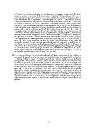 qu’ils doivent constamment gérer les conséquences néfastes de “mauvaises” décisions
prises en amont, au moment de la constitution du dossier. On constate en effet que les
employés des secrétariats régionaux disposent, dans les faits, d'une assez grande latitude
dans l'interprétation du règlement —étant éloignés du “centre”— et dans leur manière
d'accueillir les candidats emprunteurs. Plusieurs d'entre eux ont d'ailleurs pris l'habitude de
se répartir, de manière informelle, les dossiers entrants et d'échanger leurs points de vue
avant d'en commencer la constitution. C’est alors que naît la suggestion de lancer une
expérimentation en secrétariat régional, en simulant en grandeur réelle un fonctionnement
décentralisé, avec la présence en local de représentants du service des prêts et
d’inspecteurs du service extérieur. L’idée provient des secrétaires régionaux mais est,
contre toute attente, fortement relayée par la Directrice du service des prêts. Le laboratoire
et le Directeur Général marquent quelque hésitation à cet égard, craignant une trop grande
précipitation et l'absence de toute planification. Mais la pression de la “base” est telle —certaines initiatives spontanées ayant déjà eu lieu— que le comité de pilotage finit par se
ranger à l'idée. Il est toutefois convenu de limiter l'expérimentation à un mois par
secrétariat régional. L’expérimentation ainsi lancée poursuit un double objectif: tester les
possibilités de communication et d’échange entre “métiers” différents dès le début de la
constitution d’un dossier, en s’éloignant de la stricte application des règlements (il s'agit
de favoriser au maximum le partage informel des compétences, expériences et savoirfaire); repérer les gains de temps potentiels dans les phases amont (jusqu’à l’octroi du
prêt) et aval (gestion du prêt une fois qu’il a été accordé).
22.Le premier secrétariat régional dans lequel se déroule l’expérimentation se voit rapidement
surchargé de travail, le nouveau mode de fonctionnement se superposant à l’ancien.
Toutefois, malgré le stress et l’accroissement du volume d’activités, les différents
protagonistes sont unanimes: le travail est devenu bien plus intéressant et valorisant; tous
les dossiers peuvent bel et bien être constitués localement; les gains de temps sont
indiscutables, puisque de nombreux aller-retour entre le siège et les secrétariats régionaux
(demande d’informations complémentaires, fourniture de certains documents, etc.) sont
désormais évités grâce aux échanges informels entre métiers différents. La secrétaire
régionale se montre particulièrement enthousiaste, alors que ses compétences avaient été
préalablement mises en doute: il n’est pas question, pour elle, d’arrêter l’expérimentation
après un mois. Quant aux autres secrétaires régionaux, ils attendent leur tour avec
impatience. De son côté, la Directrice du service des prêts est omniprésente, multipliant les
déplacements dans les régions et prodiguant à profusion ses consignes de traitement des
dossiers.

76

 
