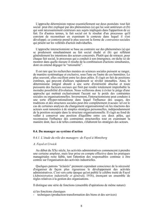 L'approche déterministe repose essentiellement sur deux postulats: tout fait
social peut être expliqué par des phénomènes (a) qui lui sont antérieurs et (b)
qui sont nécessairement extérieurs aux sujets impliqués dans l'apparition de ce
fait. En d'autres termes, le fait social est le résultat d'un processus qu'il
convient de reconstituer en examinant le contexte dans lequel il s'est
développé; ce contexte prend le plus souvent la forme de contraintes sociales
qui pèsent sur les velléités d'action individuelles.
L'approche interactionniste se base au contraire sur des phénomènes (a) qui
se produisent simultanément au fait social étudié et (b) qui reflètent
généralement les intentions des acteurs concernés. Plutôt que de retracer, pour
chaque fait social, le processus qui a conduit à son émergence, on tâche ici de
montrer dans quelle mesure il résulte de la combinaison d'actions simultanées,
dont on entend dégager la “rationalité”.
Il est rare que les recherches menées en sciences sociales puissent se ranger,
de manière systématique et exclusive, sous l'une ou l'autre de ces bannières. Le
plus souvent, elles oscillent entre les deux pôles. Il s'agit en fait de positions
extrêmes, qui peuvent d'ailleurs rapidement se révéler intenables. Ainsi, le
déterminisme intégral aboutit à une sorte d'extériorité absolue et toute
puissante des facteurs sociaux qui finit par rendre totalement improbable la
moindre possibilité d'évolution. Nous veillerons donc à éviter le piège d'une
approche qui mettrait exclusivement l'accent sur le poids des contraintes
sociales ou organisationnelles. Inversement, l'interactionnisme peut conduire à
une sorte d'hyper-rationalisme dans lequel l'influence des usages, des
traditions et des structures sociales peut être complètement évacuée: tel est le
cas de certaines analyses du changement organisationnel où les réactions des
acteurs sont ramenées à de simples stratégies personnelles, indépendamment
de la position occupée dans la structure organisationnelle. Il s'agit au fond de
veiller à conserver une position d'équilibre entre ces deux pôles, qui
reconnaisse l'influence des contraintes structurelles tout en examinant la
manière dont, face à de telles contraintes, s'élaborent les stratégies des acteurs.
0.4. Du manager au système d'action
0.4.1. L’étude du rôle des managers: de Fayol à Mintzberg
A. Fayol et Urwick
Au début du XXe siècle, les activités administratives commencent à prendre
une certaine ampleur, mais leur prise en compte effective dans les pratiques
managériales reste faible, tant l'attention des responsables continue à être
centrée sur l'organisation des activités industrielles.
Quelques patrons “éclairés” prennent cependant conscience de la nécessité
d'organiser de façon plus rigoureuse le développement des activités
administratives. C'est vers cette époque qu'est publié le célèbre traité de Fayol
(Administration industrielle et générale, 1916), énonçant un ensemble de
règles relatives à la gestion des organisations.
Il distingue une série de fonctions (ensemble d'opérations de même nature):
a) les fonctions classiques
- techniques (production-transformation des biens et des services)

8

 