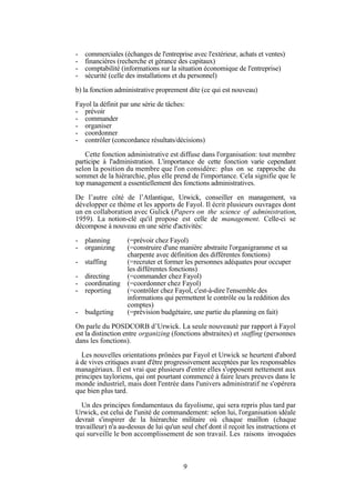 -

commerciales (échanges de l'entreprise avec l'extérieur, achats et ventes)
financières (recherche et gérance des capitaux)
comptabilité (informations sur la situation économique de l'entreprise)
sécurité (celle des installations et du personnel)

b) la fonction administrative proprement dite (ce qui est nouveau)
Fayol la définit par une série de tâches:
- prévoir
- commander
- organiser
- coordonner
- contrôler (concordance résultats/décisions)
Cette fonction administrative est diffuse dans l'organisation: tout membre
participe à l'administration. L'importance de cette fonction varie cependant
selon la position du membre que l'on considère: plus on se rapproche du
sommet de la hiérarchie, plus elle prend de l'importance. Cela signifie que le
top management a essentiellement des fonctions administratives.
De l’autre côté de l’Atlantique, Urwick, conseiller en management, va
développer ce thème et les apports de Fayol. Il écrit plusieurs ouvrages dont
un en collaboration avec Gulick (Papers on the science of administration,
1959). La notion-clé qu'il propose est celle de management. Celle-ci se
décompose à nouveau en une série d'activités:
-

planning
organizing

(=prévoir chez Fayol)
(=construire d'une manière abstraite l'organigramme et sa
charpente avec définition des différentes fonctions)
staffing
(=recruter et former les personnes adéquates pour occuper
les différentes fonctions)
directing
(=commander chez Fayol)
coordinating (=coordonner chez Fayol)
reporting
(=contrôler chez Fayol, c'est-à-dire l'ensemble des
informations qui permettent le contrôle ou la reddition des
comptes)
budgeting
(=prévision budgétaire, une partie du planning en fait)

On parle du POSDCORB d’Urwick. La seule nouveauté par rapport à Fayol
est la distinction entre organizing (fonctions abstraites) et staffing (personnes
dans les fonctions).
Les nouvelles orientations prônées par Fayol et Urwick se heurtent d'abord
à de vives critiques avant d'être progressivement acceptées par les responsables
managériaux. Il est vrai que plusieurs d'entre elles s'opposent nettement aux
principes tayloriens, qui ont pourtant commencé à faire leurs preuves dans le
monde industriel, mais dont l'entrée dans l'univers administratif ne s'opérera
que bien plus tard.
Un des principes fondamentaux du fayolisme, qui sera repris plus tard par
Urwick, est celui de l'unité de commandement: selon lui, l'organisation idéale
devrait s'inspirer de la hiérarchie militaire où chaque maillon (chaque
travailleur) n'a au-dessus de lui qu'un seul chef dont il reçoit les instructions et
qui surveille le bon accomplissement de son travail. Les raisons invoquées

9

 