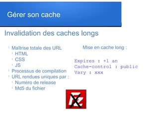 Invalidation des caches longs
l
Maîtrise totale des URL
l
HTML
l
CSS
l
JS
l
Processus de compilation
l
URL rendues uniques par :
l
Numéro de release
l
Md5 du fichier
Expires : +1 an
Cache-control : public
Vary : xxx
Mise en cache long :
Gérer son cache
X
 