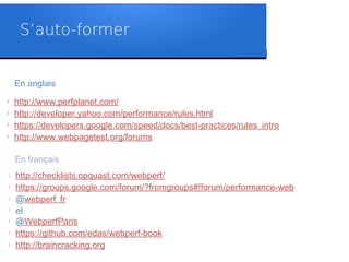S’auto-former
En anglais
l http://www.perfplanet.com/
l http://developer.yahoo.com/performance/rules.html
l https://developers.google.com/speed/docs/best-practices/rules_intro
l http://www.webpagetest.org/forums
En français
l http://checklists.opquast.com/webperf/
l https://groups.google.com/forum/?fromgroups#!forum/performance-web
l @webperf_fr
l
et
l @WebperfParis
l https://github.com/edas/webperf-book
l http://braincracking.org
 