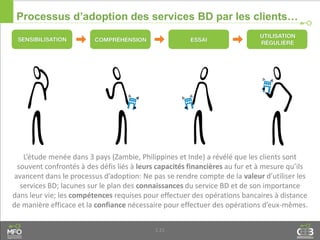 1.21
Processus d’adoption des services BD par les clients…
L’étude menée dans 3 pays (Zambie, Philippines et Inde) a révélé que les clients sont
souvent confrontés à des défis liés à leurs capacités financières au fur et à mesure qu’ils
avancent dans le processus d’adoption: Ne pas se rendre compte de la valeur d’utiliser les
services BD; lacunes sur le plan des connaissances du service BD et de son importance
dans leur vie; les compétences requises pour effectuer des opérations bancaires à distance
de manière efficace et la confiance nécessaire pour effectuer des opérations d’eux-mêmes.
 