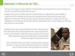 1.32
Optimiser l’efficacité de l’EC…
L’adoption de votre service BD pourrait être influencée par
des contraintes liées à l’écosystème des services bancaires.
Il peut, par exemple, arriver que votre système de services
BD connaisse des pannes fréquentes, la disponibilité
limitée des agents de proximité, etc.
Votre stratégie d’EC peut aider à la fixation des attentes
réalistes au sein de votre institution quant aux résultats
que l’EC peut à elle seule permettre de réaliser.
L’EC qui est toujours la plus efficace n’est possible que lorsqu’elle est mise en œuvre au
sein d’un service BD qui fonctionne bien!
Chaque fois que vous définissez dans cette section les objectifs de votre ECSBD, il
importe de tenir compte du fait que les comportements financiers des gens sont
également fortement influencés par d’autres facteurs externes. L'impact de l’EC sur
l’adoption et l’utilisation des services BD est étroitement lié à l'accès régulier et efficace
des clients au service BD.
 