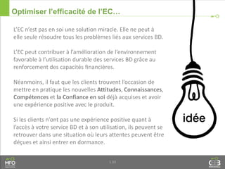 1.33
Optimiser l’efficacité de l’EC…
L’EC n’est pas en soi une solution miracle. Elle ne peut à
elle seule résoudre tous les problèmes liés aux services BD.
L’EC peut contribuer à l’amélioration de l’environnement
favorable à l’utilisation durable des services BD grâce au
renforcement des capacités financières.
Néanmoins, il faut que les clients trouvent l’occasion de
mettre en pratique les nouvelles Attitudes, Connaissances,
Compétences et la Confiance en soi déjà acquises et avoir
une expérience positive avec le produit.
Si les clients n’ont pas une expérience positive quant à
l’accès à votre service BD et à son utilisation, ils peuvent se
retrouver dans une situation où leurs attentes peuvent être
déçues et ainsi entrer en dormance.
 