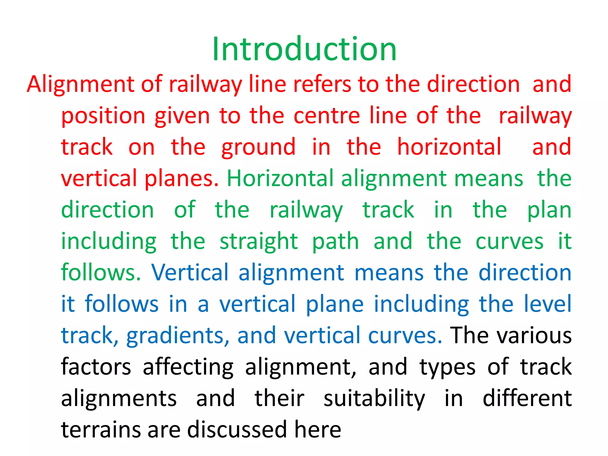 Introduction
Alignment of railway line refers to the direction and
position given to the centre line of the railway
track on the ground in the horizontal and
vertical planes. Horizontal alignment means the
direction of the railway track in the plan
including the straight path and the curves it
follows. Vertical alignment means the direction
it follows in a vertical plane including the level
track, gradients, and vertical curves. The various
factors affecting alignment, and types of track
alignments and their suitability in different
terrains are discussed here
 