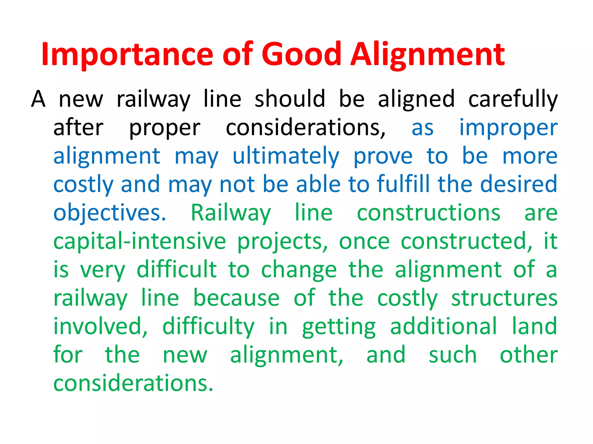 Importance of Good Alignment
A new railway line should be aligned carefully
after proper considerations, as improper
alignment may ultimately prove to be more
costly and may not be able to fulfill the desired
objectives. Railway line constructions are
capital-intensive projects, once constructed, it
is very difficult to change the alignment of a
railway line because of the costly structures
involved, difficulty in getting additional land
for the new alignment, and such other
considerations.
 