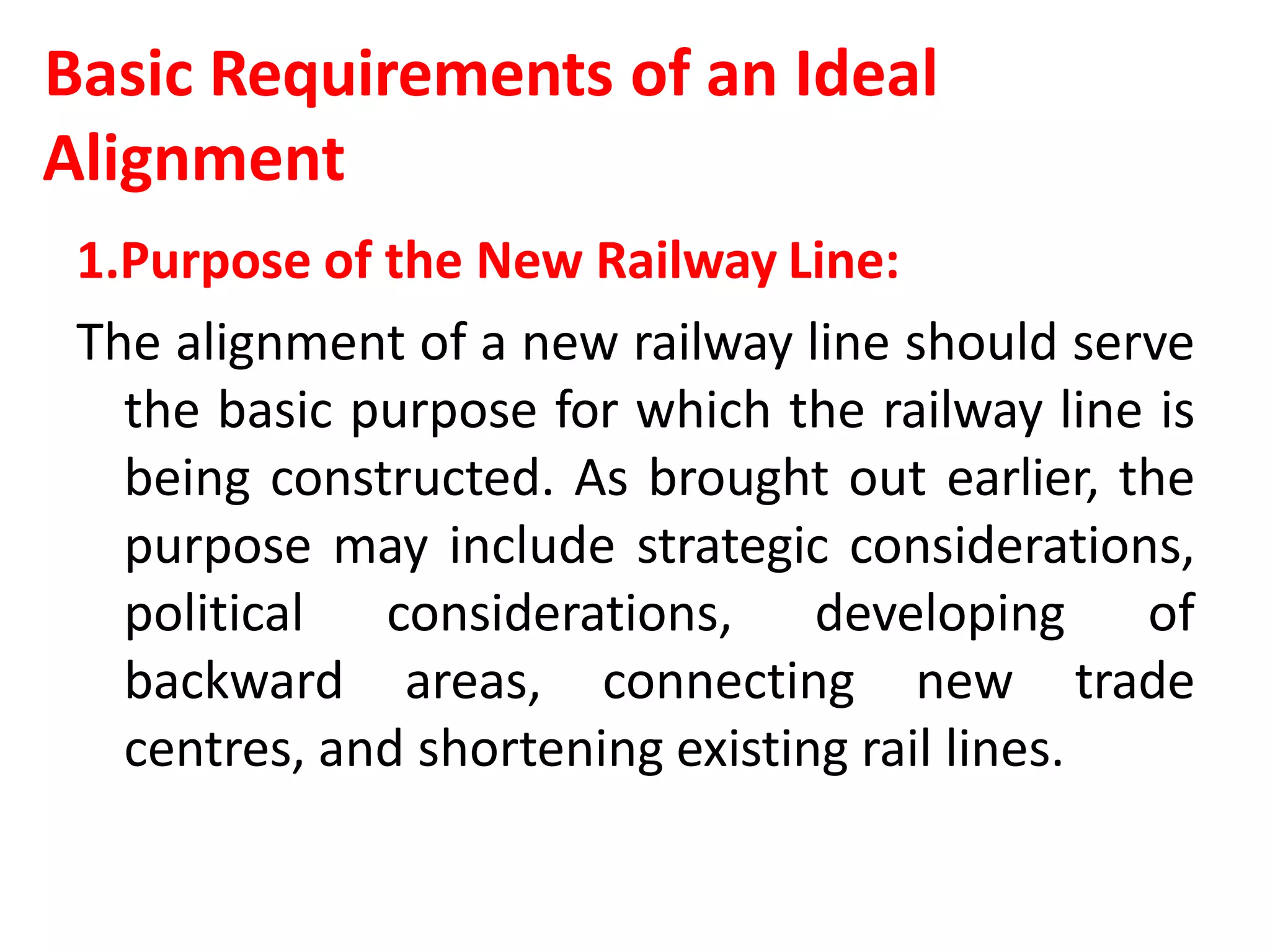 Basic Requirements of an Ideal
Alignment
1.Purpose of the New Railway Line:
The alignment of a new railway line should serve
the basic purpose for which the railway line is
being constructed. As brought out earlier, the
purpose may include strategic considerations,
political considerations, developing of
backward areas, connecting new trade
centres, and shortening existing rail lines.
 