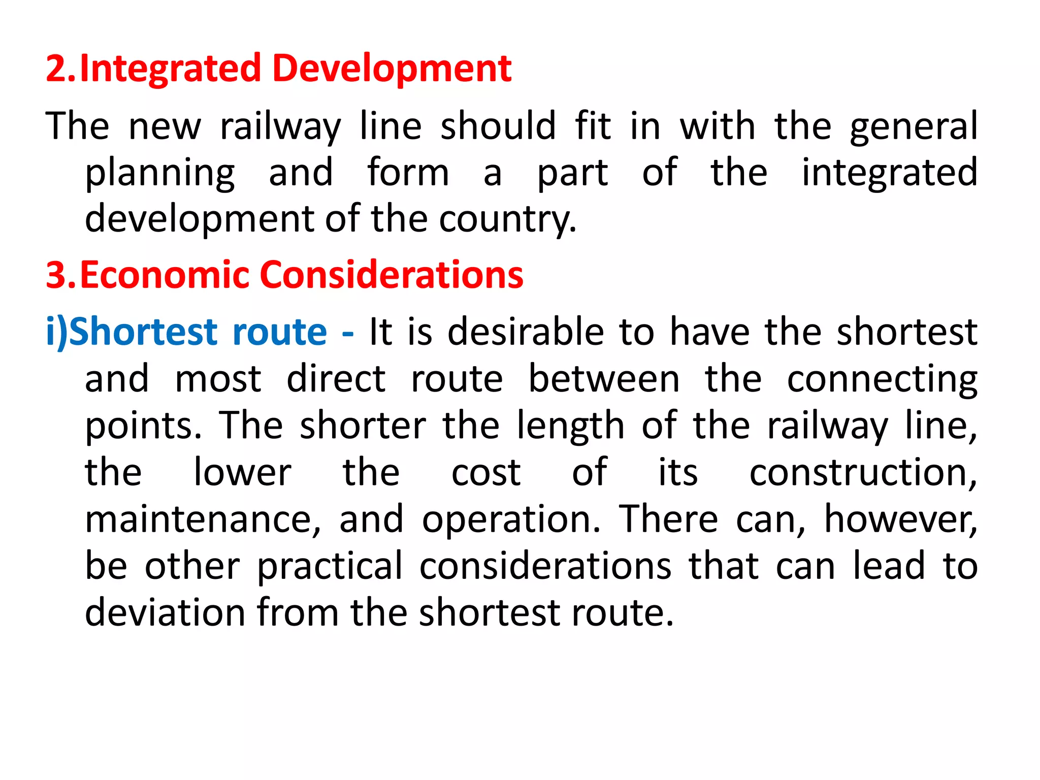 2.Integrated Development
The new railway line should fit in with the general
planning and form a part of the integrated
development of the country.
3.Economic Considerations
i)Shortest route - It is desirable to have the shortest
and most direct route between the connecting
points. The shorter the length of the railway line,
the lower the cost of its construction,
maintenance, and operation. There can, however,
be other practical considerations that can lead to
deviation from the shortest route.
 