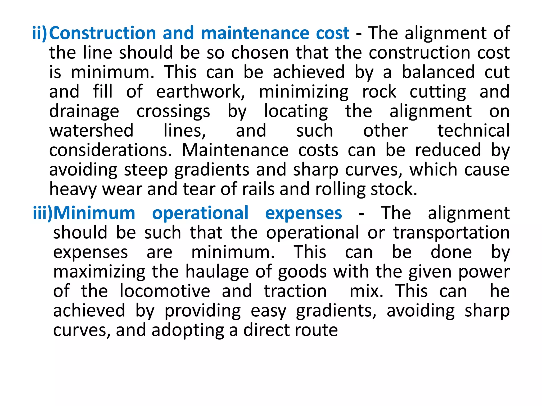 ii)Construction and maintenance cost - The alignment of
the line should be so chosen that the construction cost
is minimum. This can be achieved by a balanced cut
and fill of earthwork, minimizing rock cutting and
drainage crossings by locating the alignment on
watershed lines, and such other technical
considerations. Maintenance costs can be reduced by
avoiding steep gradients and sharp curves, which cause
heavy wear and tear of rails and rolling stock.
iii)Minimum operational expenses - The alignment
should be such that the operational or transportation
expenses are minimum. This can be done by
maximizing the haulage of goods with the given power
of the locomotive and traction mix. This can he
achieved by providing easy gradients, avoiding sharp
curves, and adopting a direct route
 