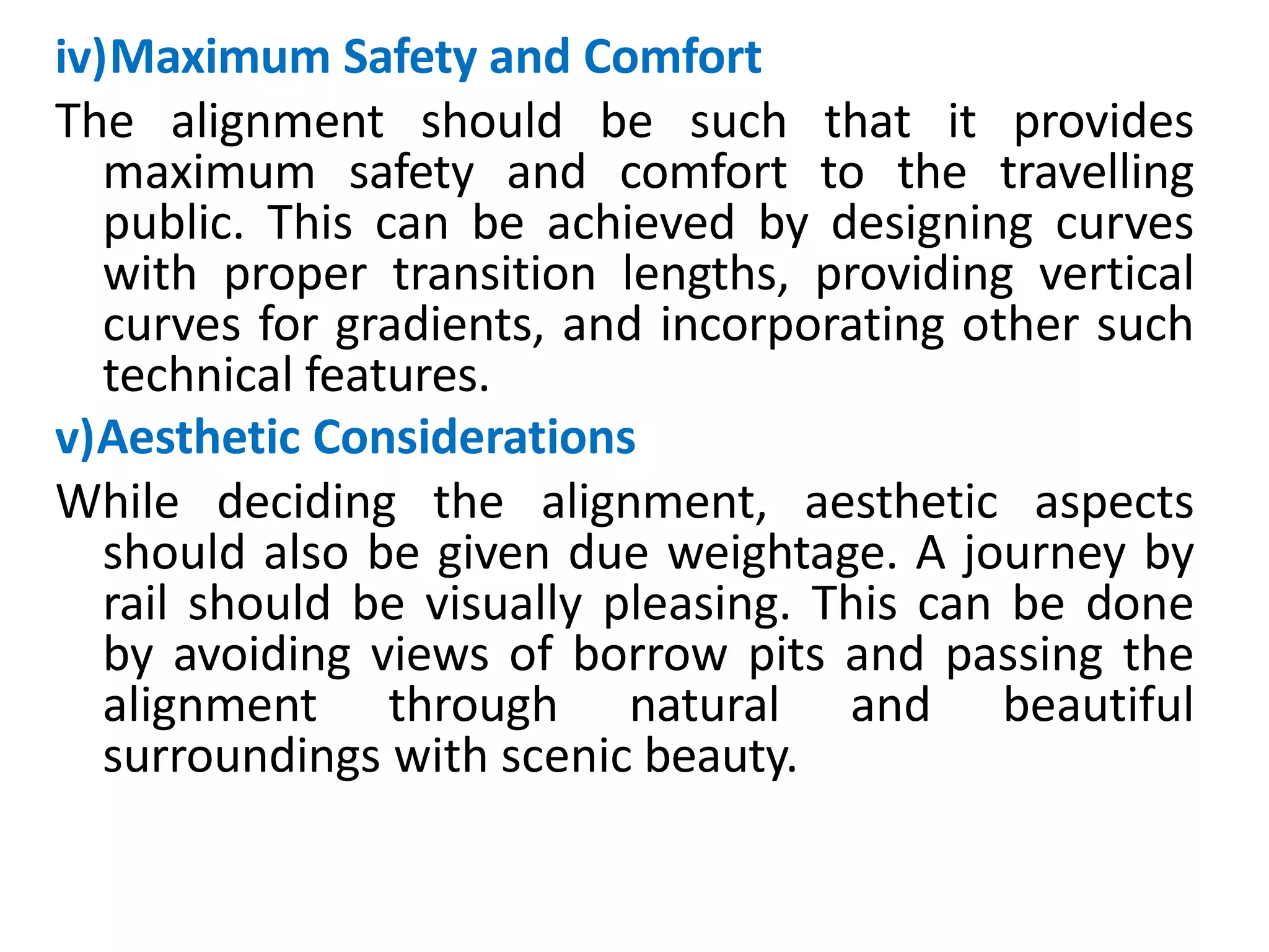iv)Maximum Safety and Comfort
The alignment should be such that it provides
maximum safety and comfort to the travelling
public. This can be achieved by designing curves
with proper transition lengths, providing vertical
curves for gradients, and incorporating other such
technical features.
v)Aesthetic Considerations
While deciding the alignment, aesthetic aspects
should also be given due weightage. A journey by
rail should be visually pleasing. This can be done
by avoiding views of borrow pits and passing the
alignment through natural and beautiful
surroundings with scenic beauty.
 