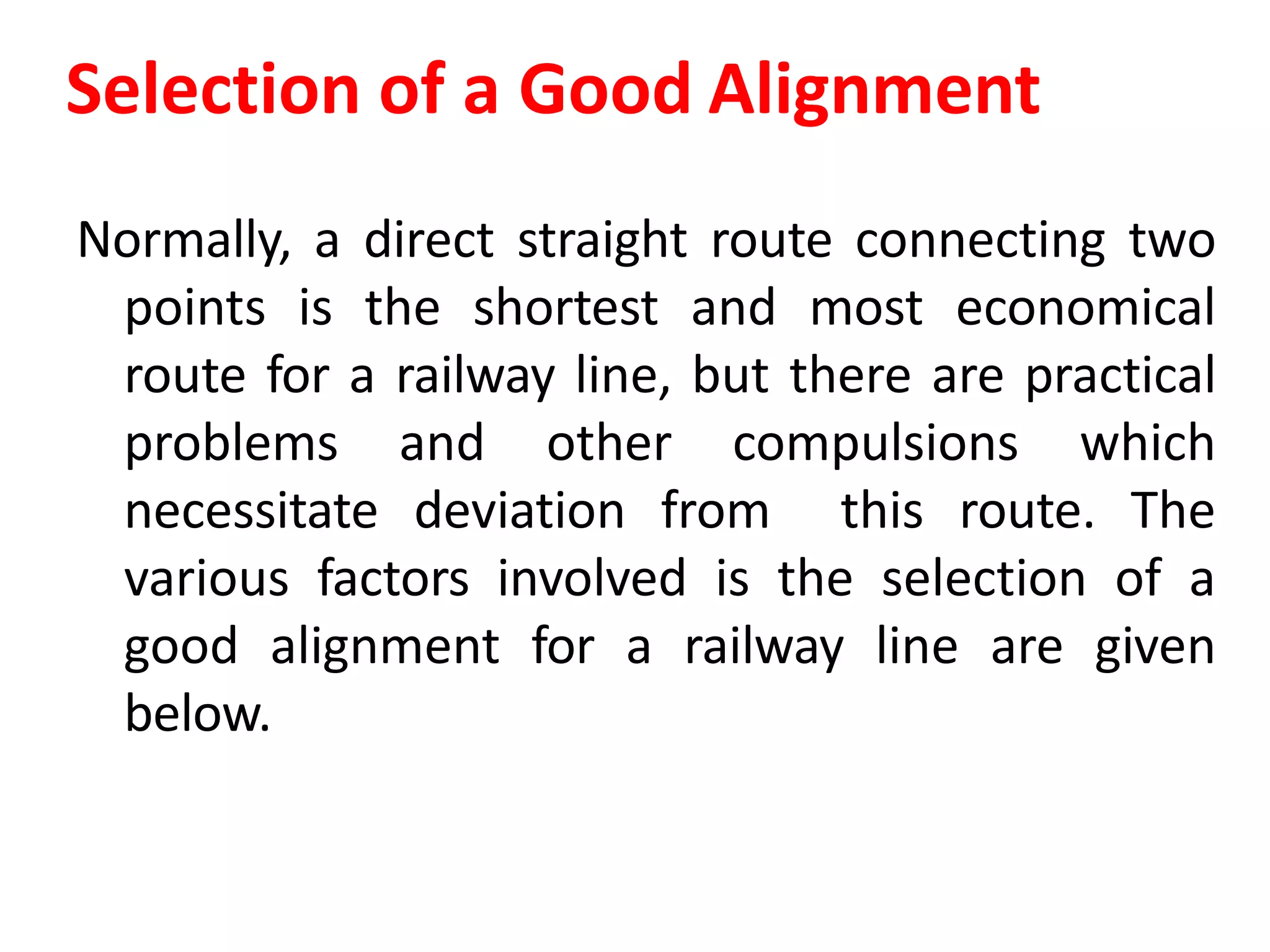Selection of a Good Alignment
Normally, a direct straight route connecting two
points is the shortest and most economical
route for a railway line, but there are practical
problems and other compulsions which
necessitate deviation from this route. The
various factors involved is the selection of a
good alignment for a railway line are given
below.
 