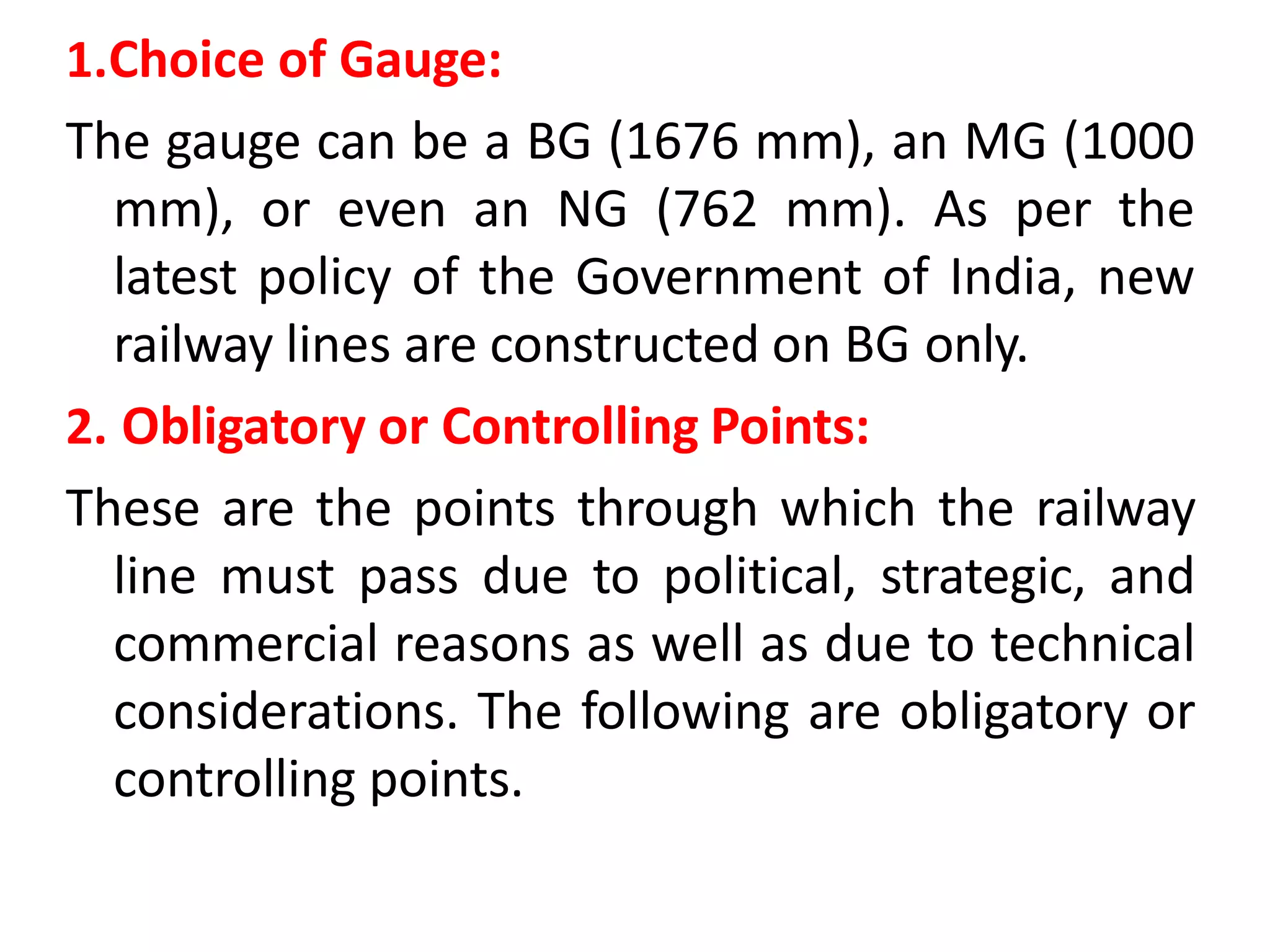 1.Choice of Gauge:
The gauge can be a BG (1676 mm), an MG (1000
mm), or even an NG (762 mm). As per the
latest policy of the Government of India, new
railway lines are constructed on BG only.
2. Obligatory or Controlling Points:
These are the points through which the railway
line must pass due to political, strategic, and
commercial reasons as well as due to technical
considerations. The following are obligatory or
controlling points.
 