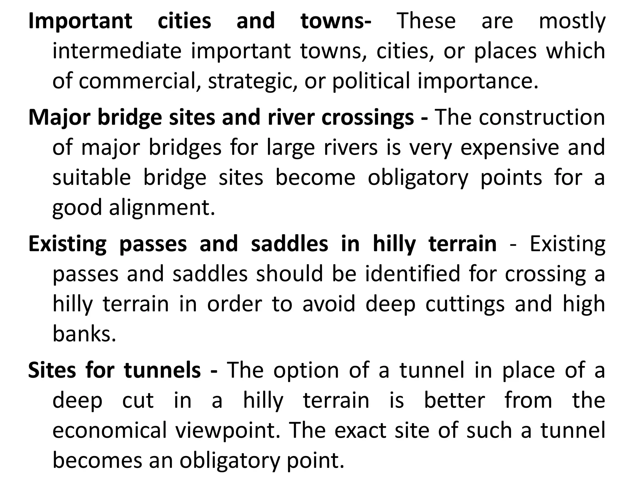 Important cities and towns- These are mostly
intermediate important towns, cities, or places which
of commercial, strategic, or political importance.
Major bridge sites and river crossings - The construction
of major bridges for large rivers is very expensive and
suitable bridge sites become obligatory points for a
good alignment.
Existing passes and saddles in hilly terrain - Existing
passes and saddles should be identified for crossing a
hilly terrain in order to avoid deep cuttings and high
banks.
Sites for tunnels - The option of a tunnel in place of a
deep cut in a hilly terrain is better from the
economical viewpoint. The exact site of such a tunnel
becomes an obligatory point.
 