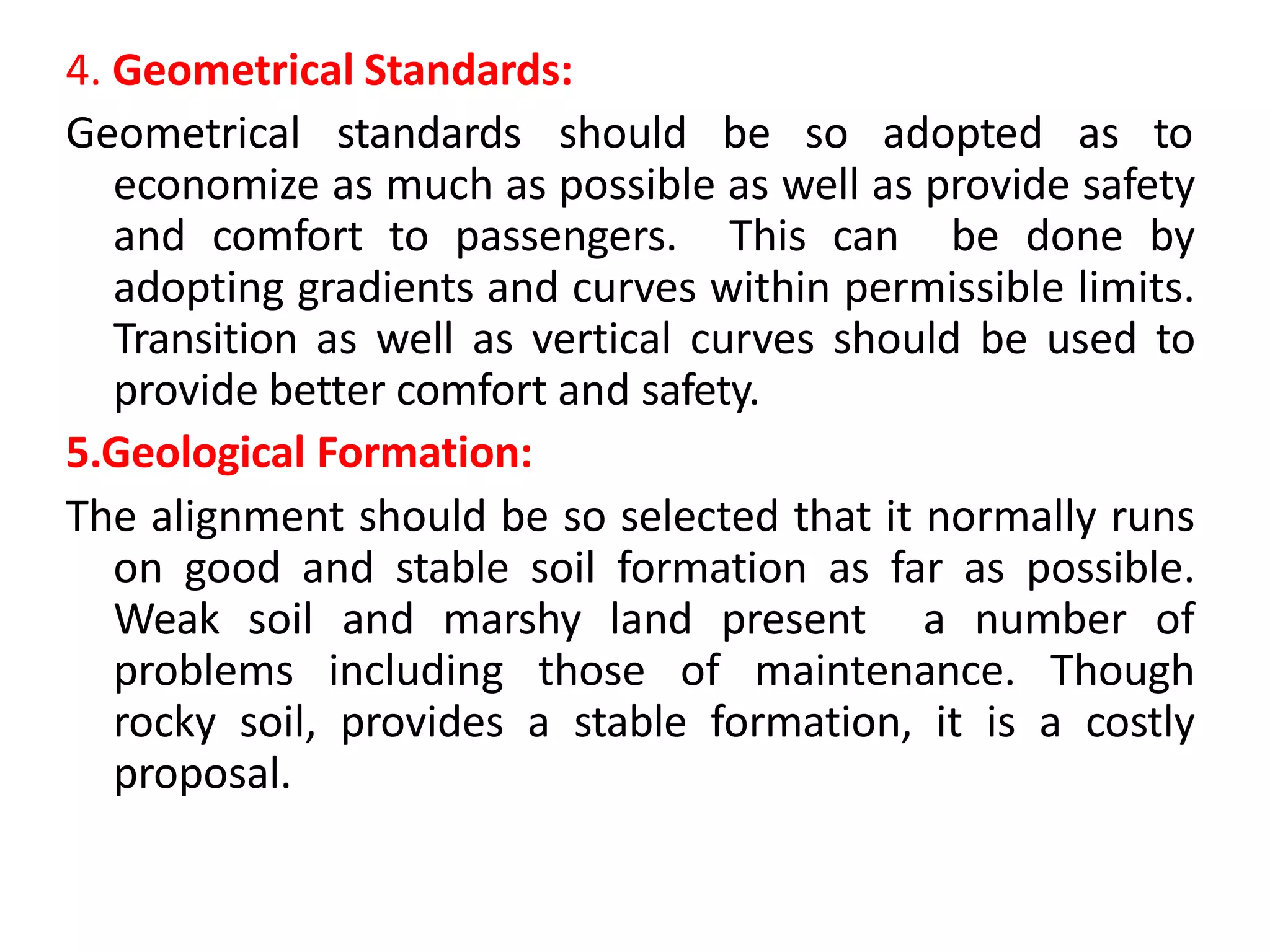 4. Geometrical Standards:
Geometrical standards should be so adopted as to
economize as much as possible as well as provide safety
and comfort to passengers. This can be done by
adopting gradients and curves within permissible limits.
Transition as well as vertical curves should be used to
provide better comfort and safety.
5.Geological Formation:
The alignment should be so selected that it normally runs
on good and stable soil formation as far as possible.
Weak soil and marshy land present a number of
problems including those of maintenance. Though
rocky soil, provides a stable formation, it is a costly
proposal.
 