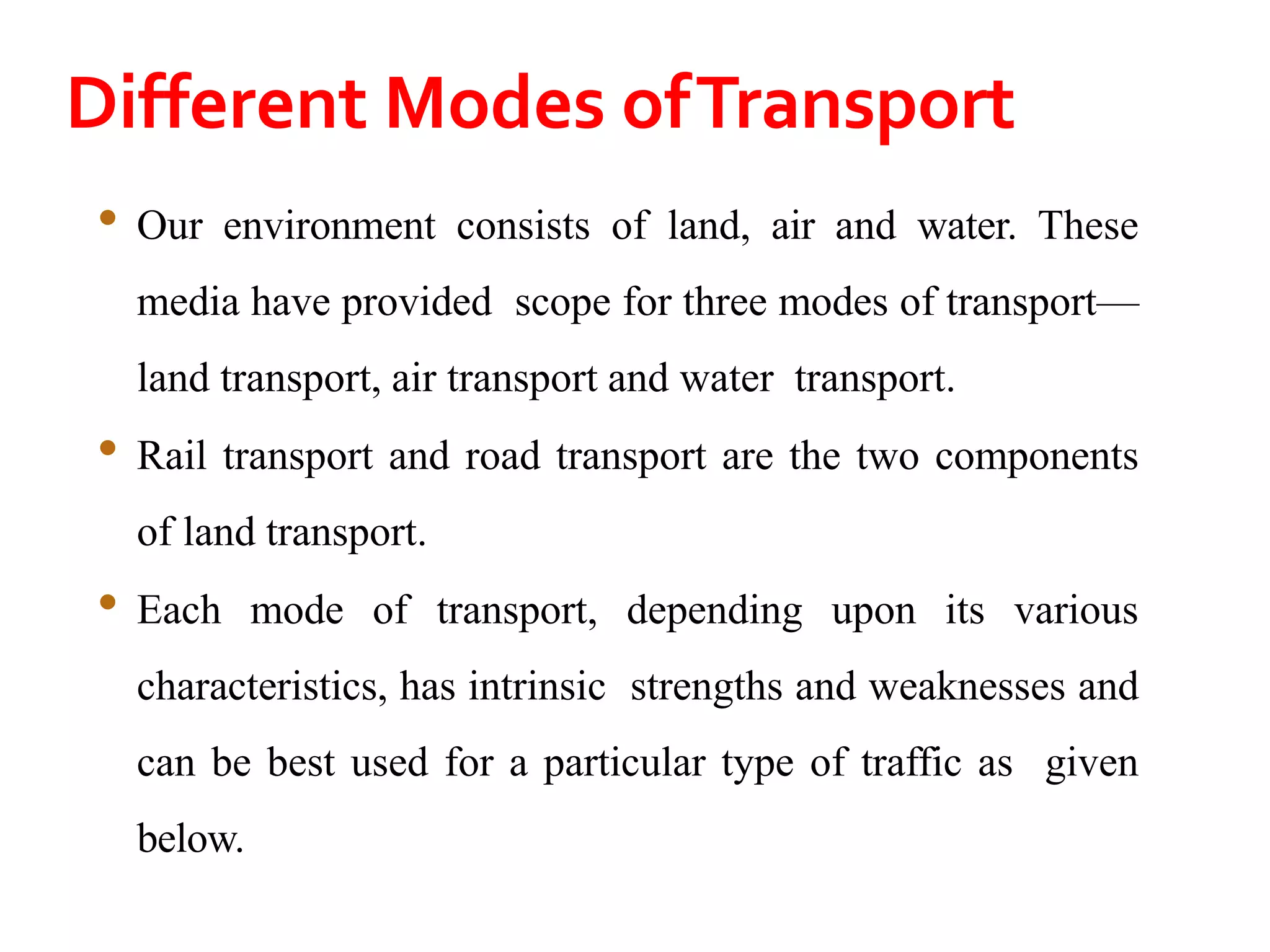 Different Modes ofTransport
• Our environment consists of land, air and water. These
media have provided scope for three modes of transport—
land transport, air transport and water transport.
• Rail transport and road transport are the two components
of land transport.
• Each mode of transport, depending upon its various
characteristics, has intrinsic strengths and weaknesses and
can be best used for a particular type of traffic as given
below.
 