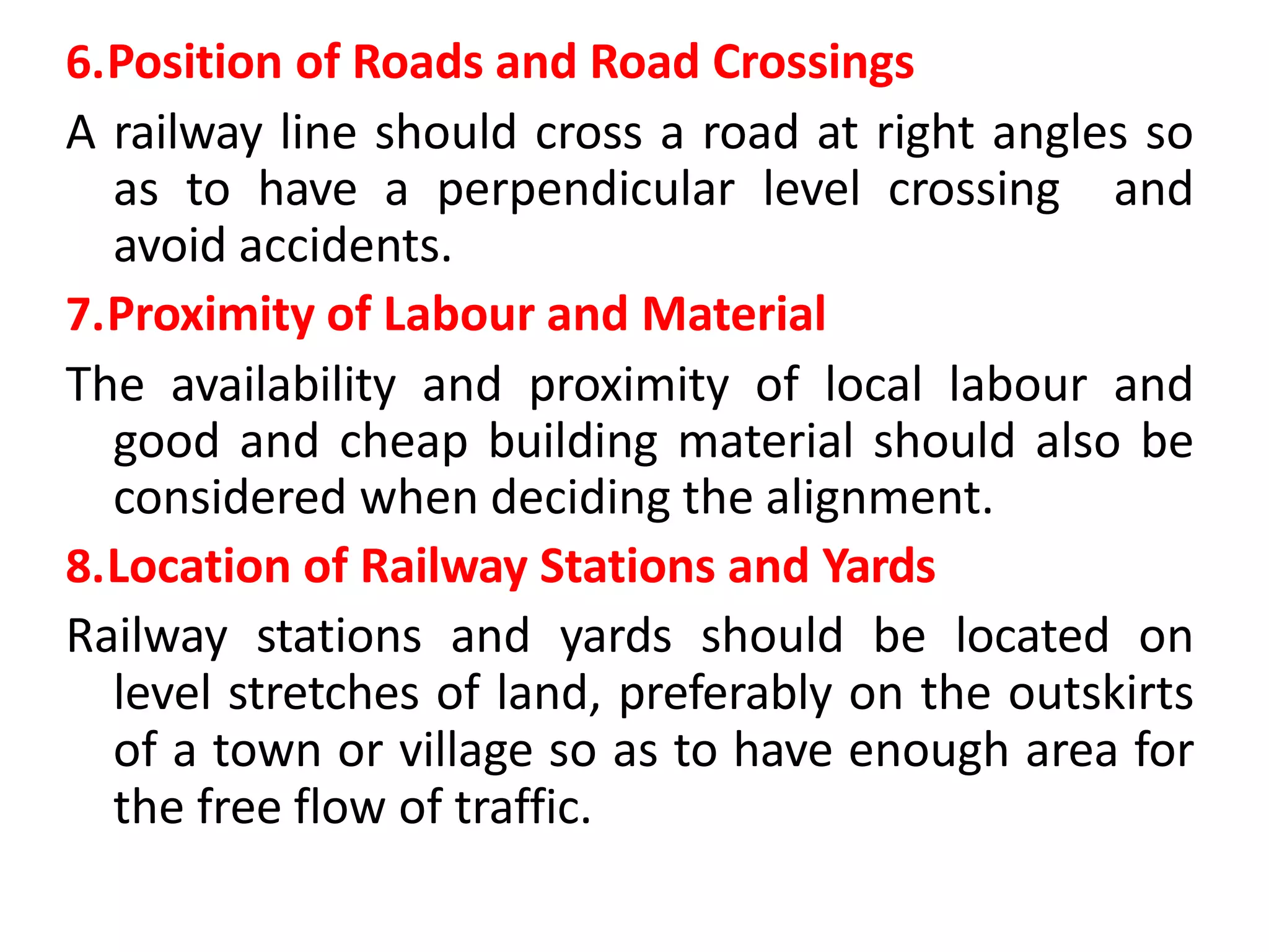 6.Position of Roads and Road Crossings
A railway line should cross a road at right angles so
as to have a perpendicular level crossing and
avoid accidents.
7.Proximity of Labour and Material
The availability and proximity of local labour and
good and cheap building material should also be
considered when deciding the alignment.
8.Location of Railway Stations and Yards
Railway stations and yards should be located on
level stretches of land, preferably on the outskirts
of a town or village so as to have enough area for
the free flow of traffic.
 
