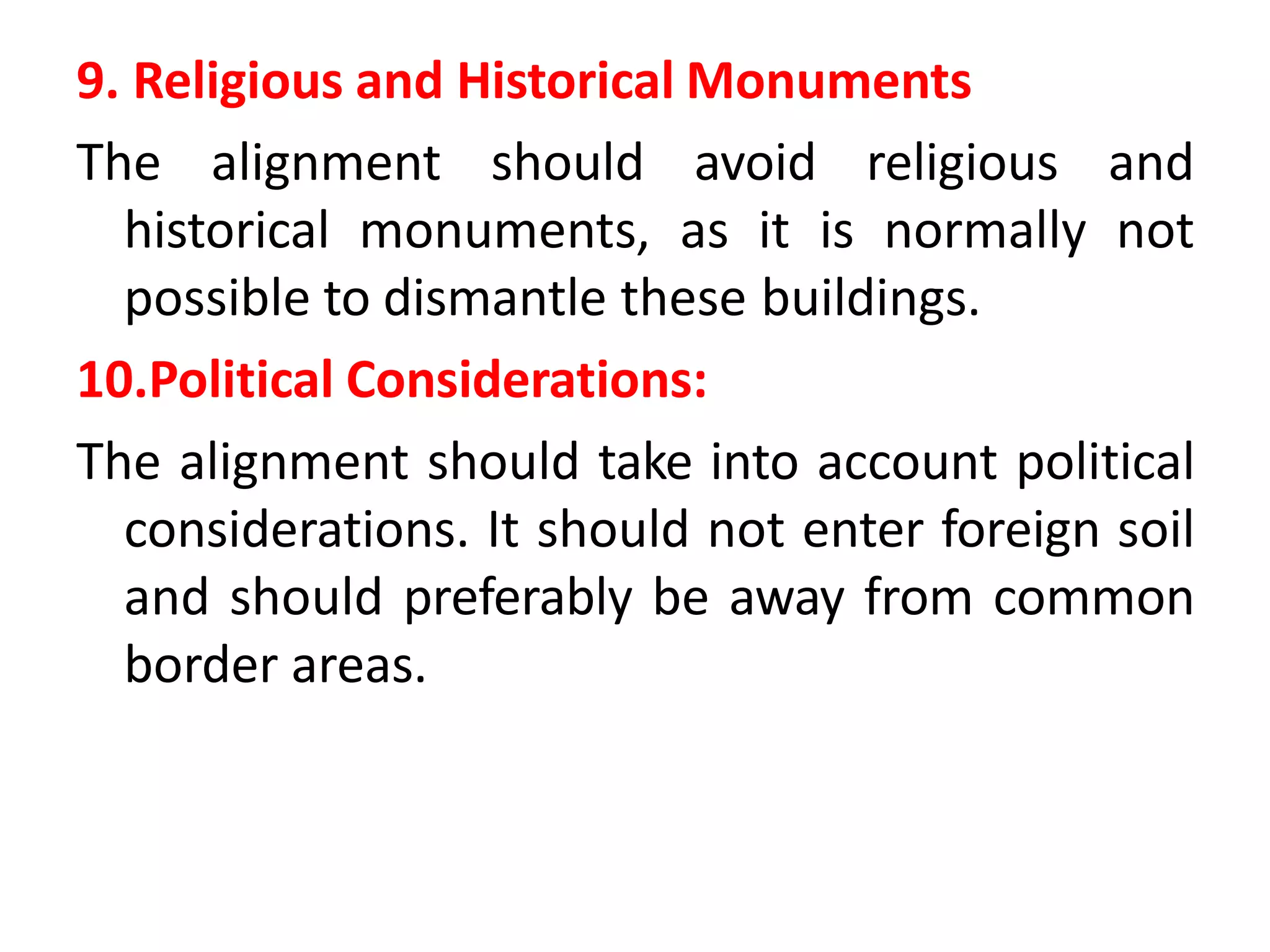 9. Religious and Historical Monuments
The alignment should avoid religious and
historical monuments, as it is normally not
possible to dismantle these buildings.
10.Political Considerations:
The alignment should take into account political
considerations. It should not enter foreign soil
and should preferably be away from common
border areas.
 
