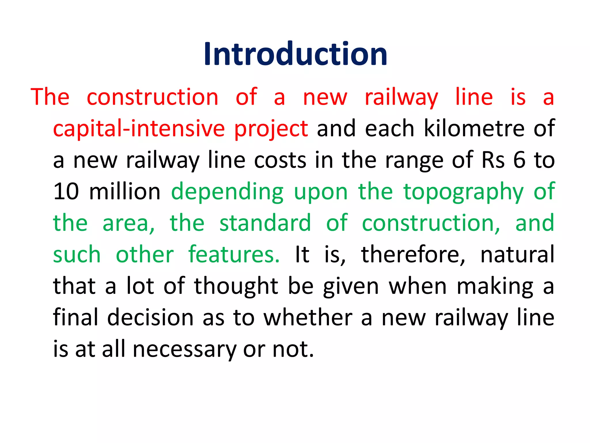 Introduction
The construction of a new railway line is a
capital-intensive project and each kilometre of
a new railway line costs in the range of Rs 6 to
10 million depending upon the topography of
the area, the standard of construction, and
such other features. It is, therefore, natural
that a lot of thought be given when making a
final decision as to whether a new railway line
is at all necessary or not.
 
