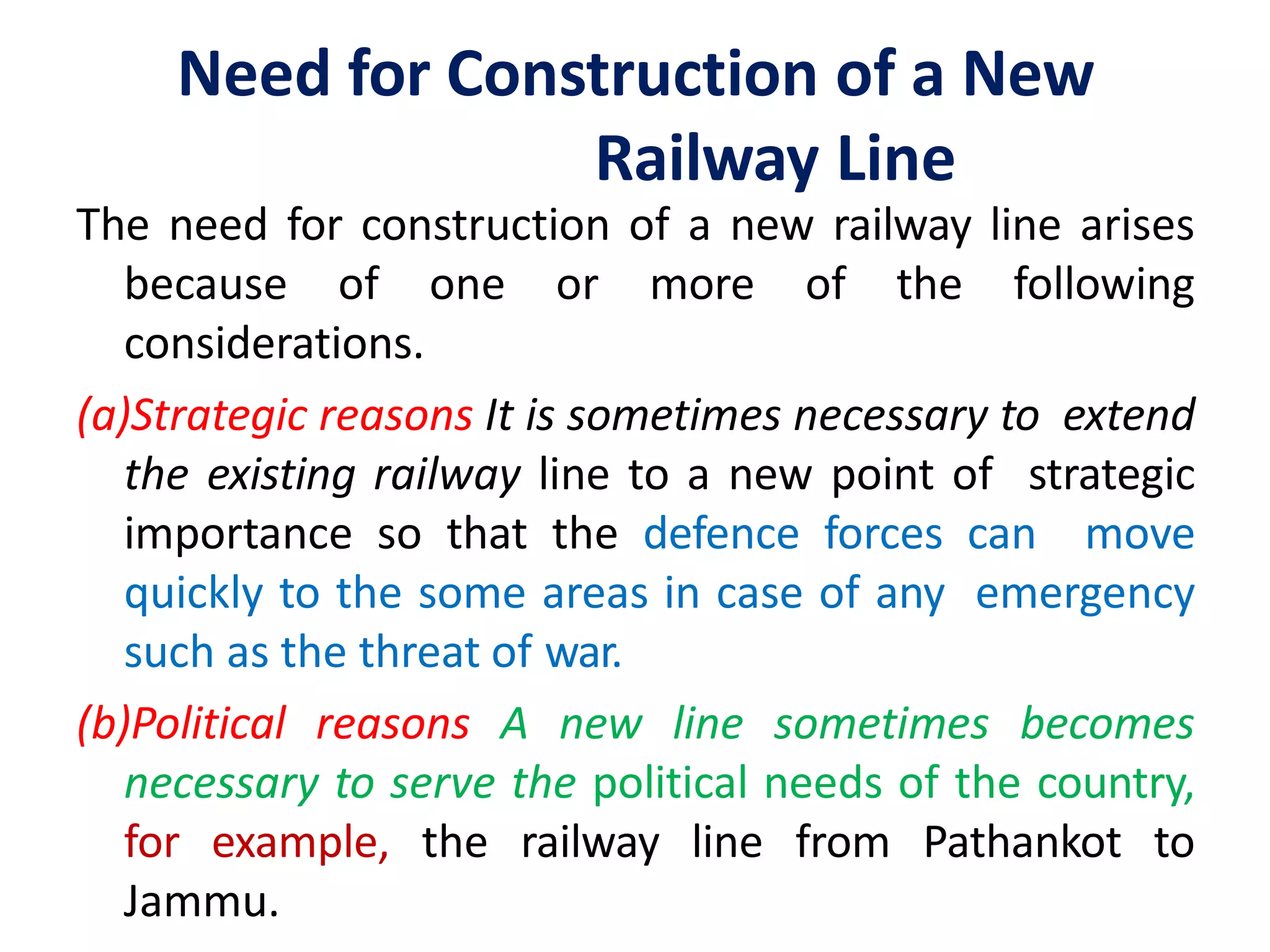 Need for Construction of a New
Railway Line
The need for construction of a new railway line arises
because of one or more of the following
considerations.
(a)Strategic reasons It is sometimes necessary to extend
the existing railway line to a new point of strategic
importance so that the defence forces can move
quickly to the some areas in case of any emergency
such as the threat of war.
(b)Political reasons A new line sometimes becomes
necessary to serve the political needs of the country,
for example, the railway line from Pathankot to
Jammu.
 