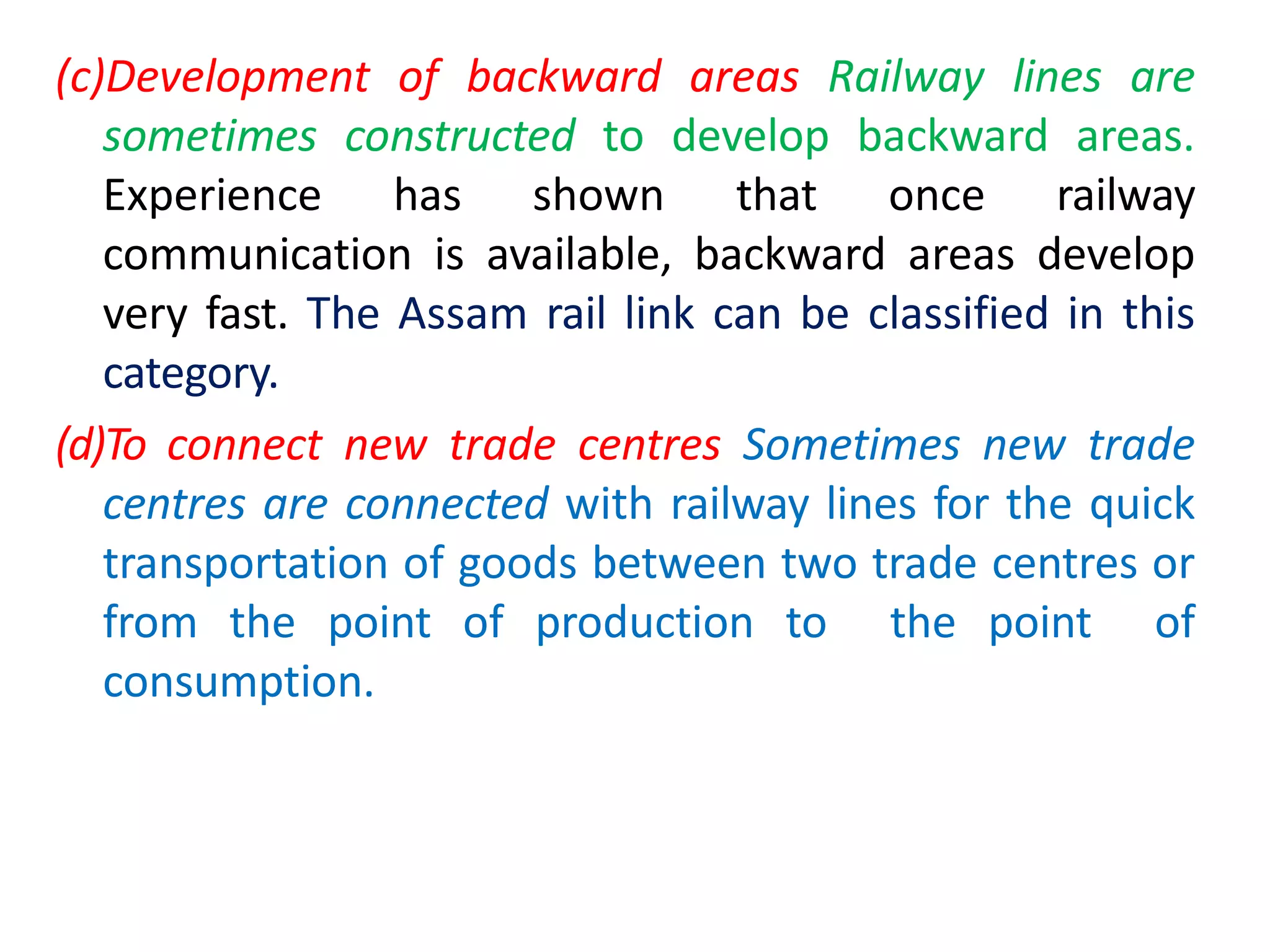 (c)Development of backward areas Railway lines are
sometimes constructed to develop backward areas.
Experience has shown that once railway
communication is available, backward areas develop
very fast. The Assam rail link can be classified in this
category.
(d)To connect new trade centres Sometimes new trade
centres are connected with railway lines for the quick
transportation of goods between two trade centres or
from the point of production to the point of
consumption.
 