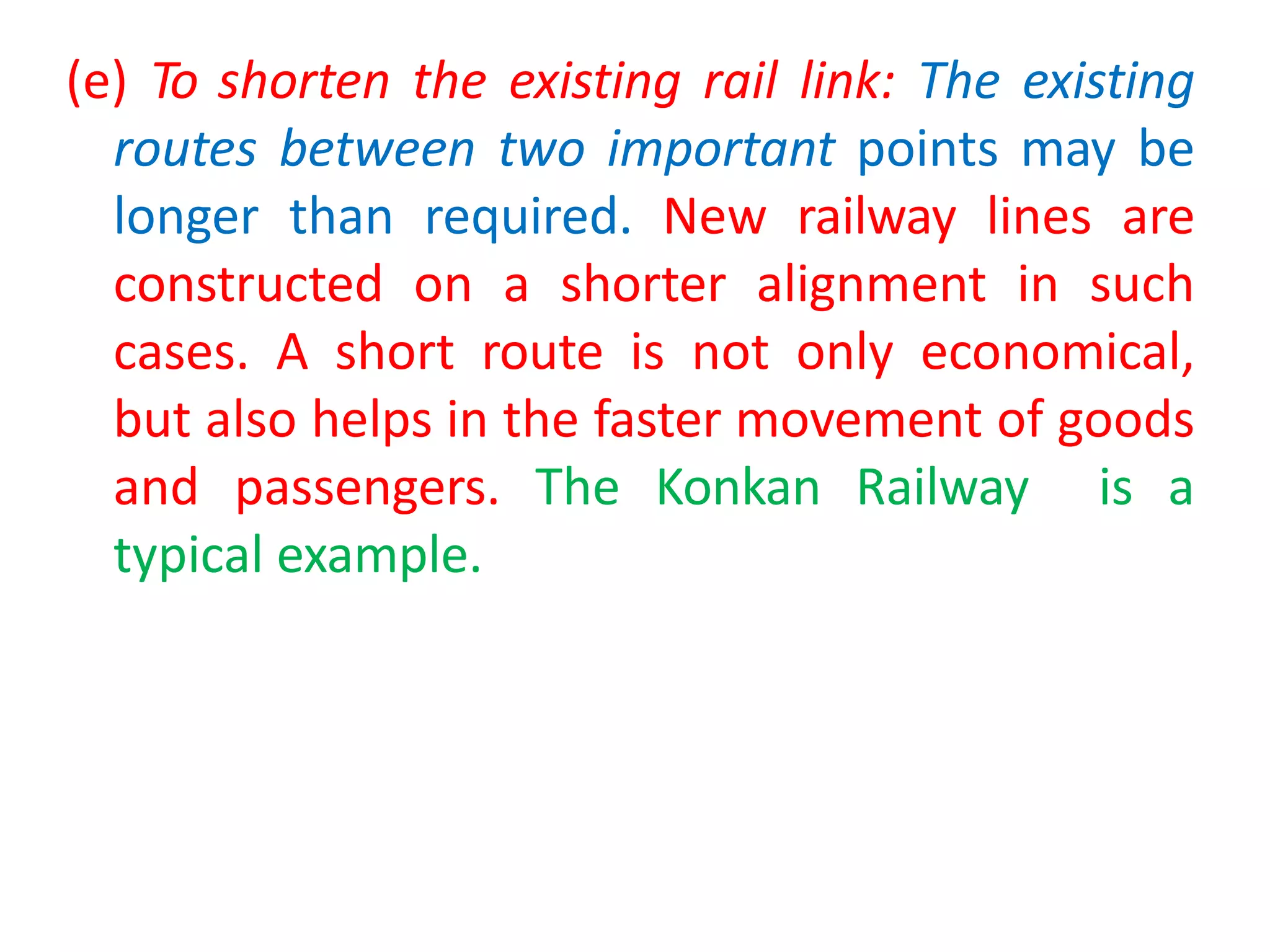 (e) To shorten the existing rail link: The existing
routes between two important points may be
longer than required. New railway lines are
constructed on a shorter alignment in such
cases. A short route is not only economical,
but also helps in the faster movement of goods
and passengers. The Konkan Railway is a
typical example.
 