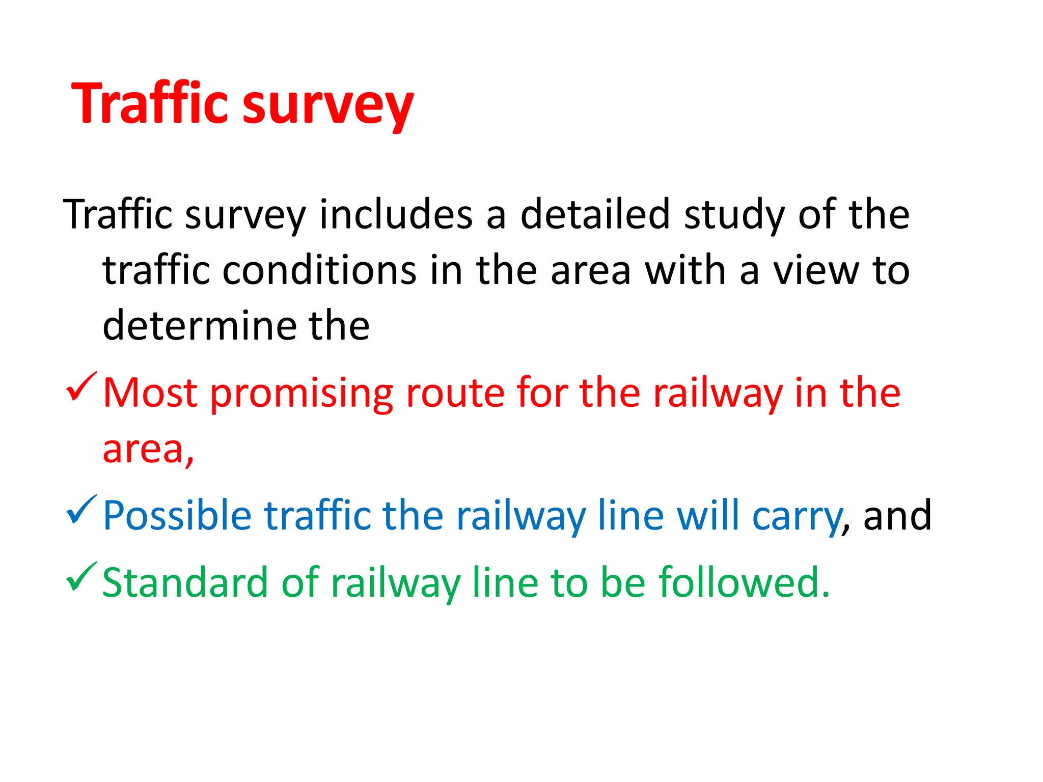 Traffic survey
Traffic survey includes a detailed study of the
traffic conditions in the area with a view to
determine the
Most promising route for the railway in the
area,
Possible traffic the railway line will carry, and
Standard of railway line to be followed.
 