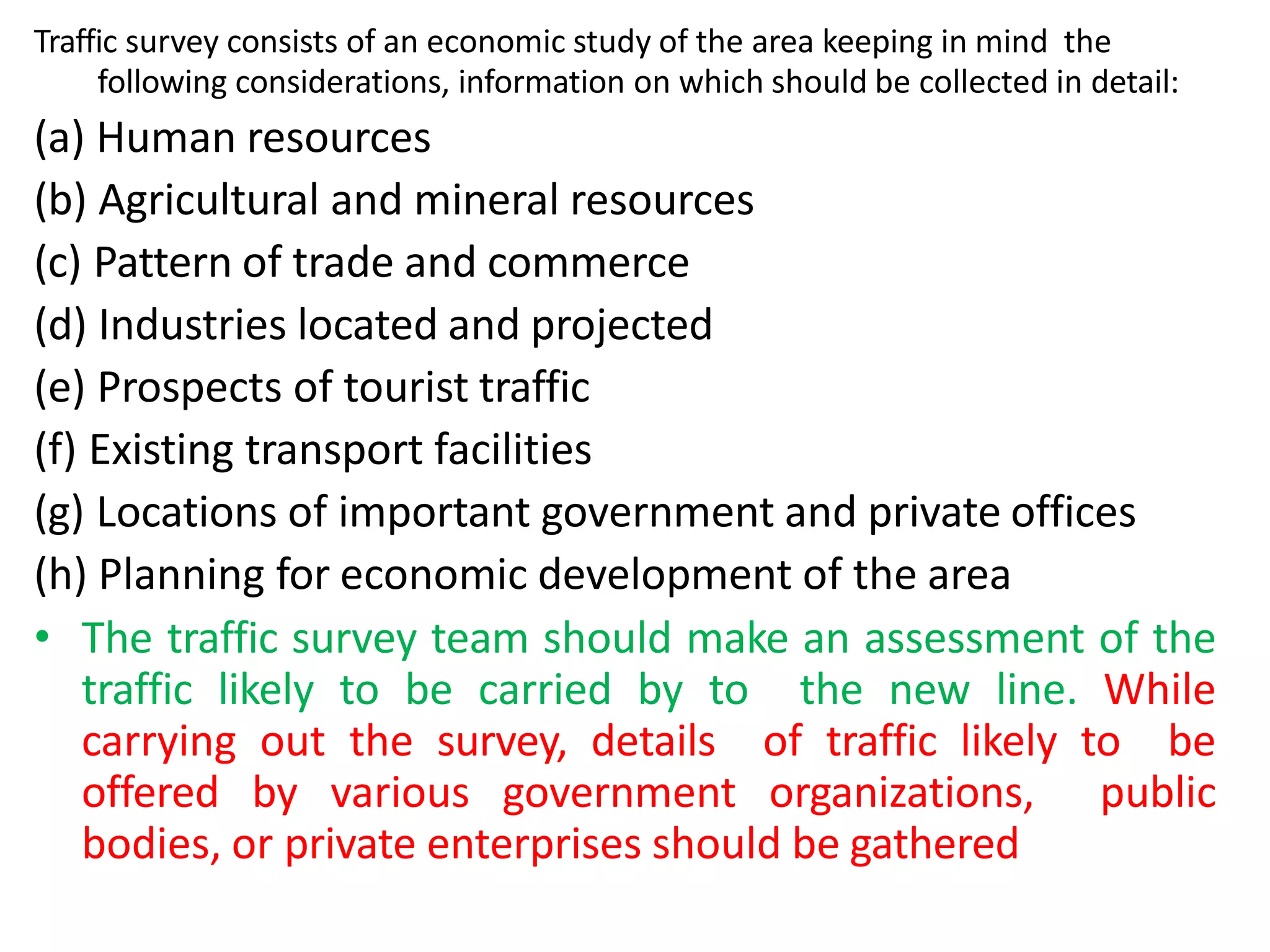 Traffic survey consists of an economic study of the area keeping in mind the
following considerations, information on which should be collected in detail:
(a) Human resources
(b) Agricultural and mineral resources
(c) Pattern of trade and commerce
(d) Industries located and projected
(e) Prospects of tourist traffic
(f) Existing transport facilities
(g) Locations of important government and private offices
(h) Planning for economic development of the area
• The traffic survey team should make an assessment of the
traffic likely to be carried by to the new line. While
carrying out the survey, details of traffic likely to be
offered by various government organizations, public
bodies, or private enterprises should be gathered
 