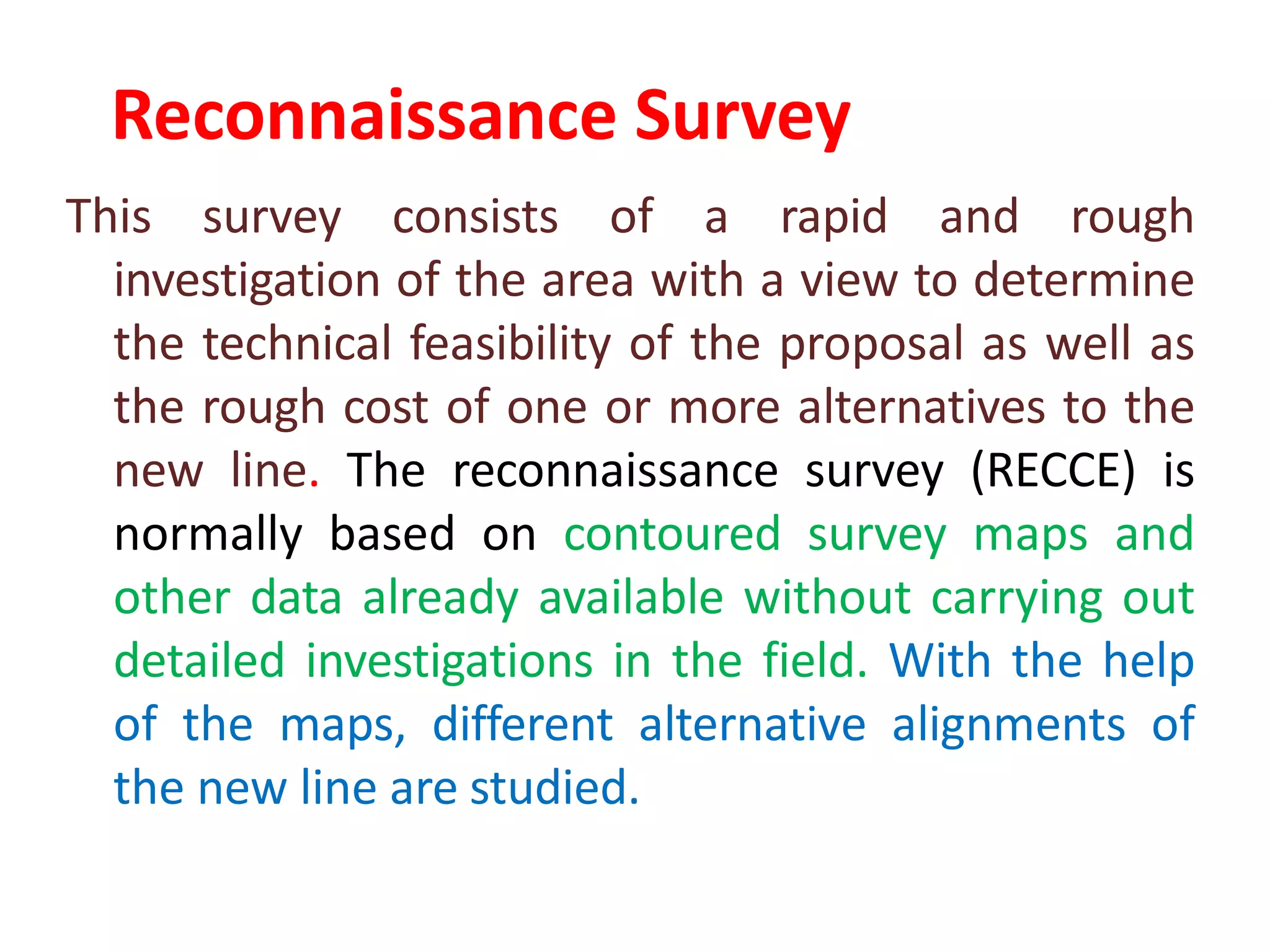 Reconnaissance Survey
This survey consists of a rapid and rough
investigation of the area with a view to determine
the technical feasibility of the proposal as well as
the rough cost of one or more alternatives to the
new line. The reconnaissance survey (RECCE) is
normally based on contoured survey maps and
other data already available without carrying out
detailed investigations in the field. With the help
of the maps, different alternative alignments of
the new line are studied.
 