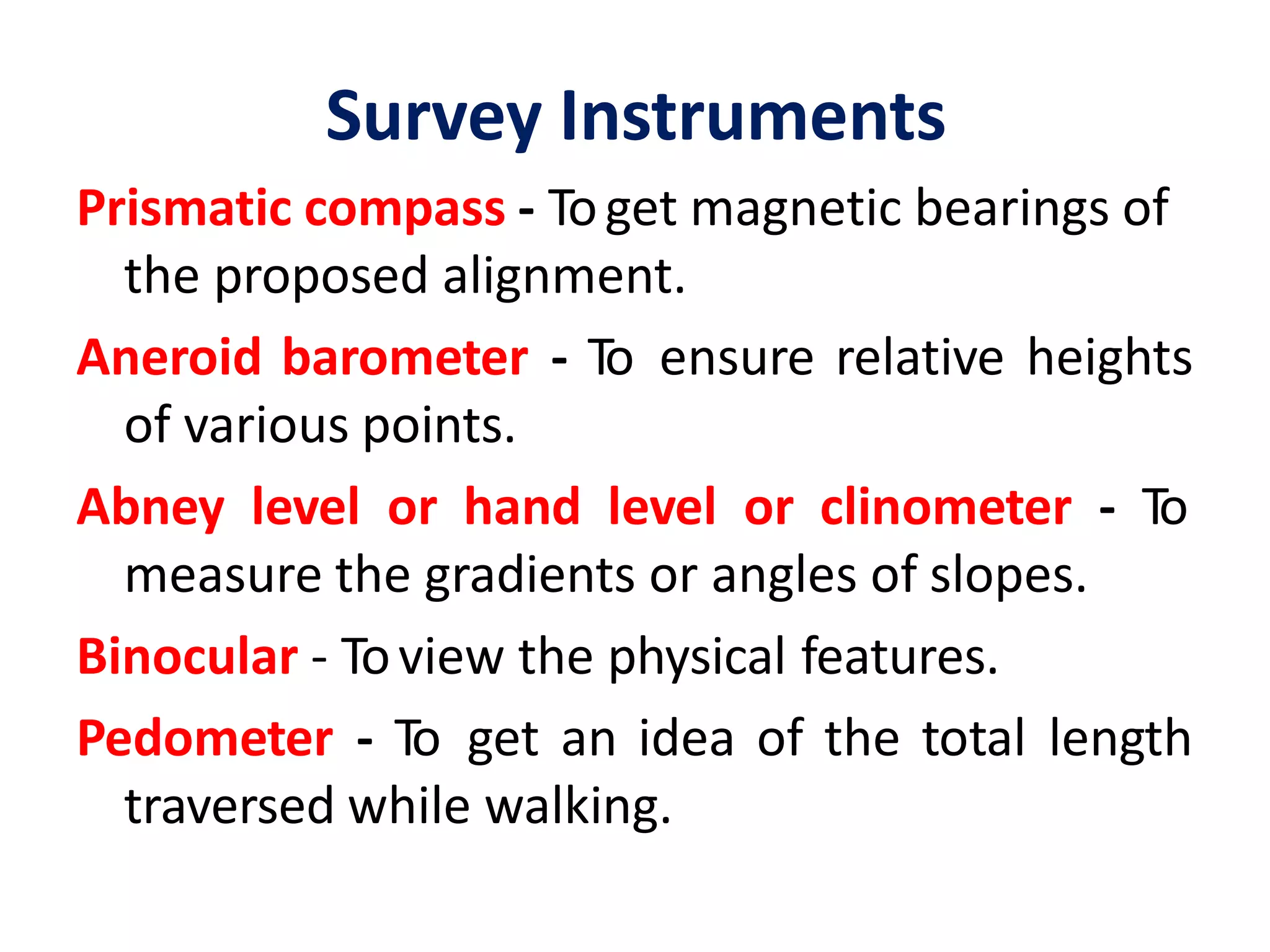 Survey Instruments
Prismatic compass - Toget magnetic bearings of
the proposed alignment.
Aneroid barometer - To ensure relative heights
of various points.
Abney level or hand level or clinometer - To
measure the gradients or angles of slopes.
Binocular - Toview the physical features.
Pedometer - To get an idea of the total length
traversed while walking.
 