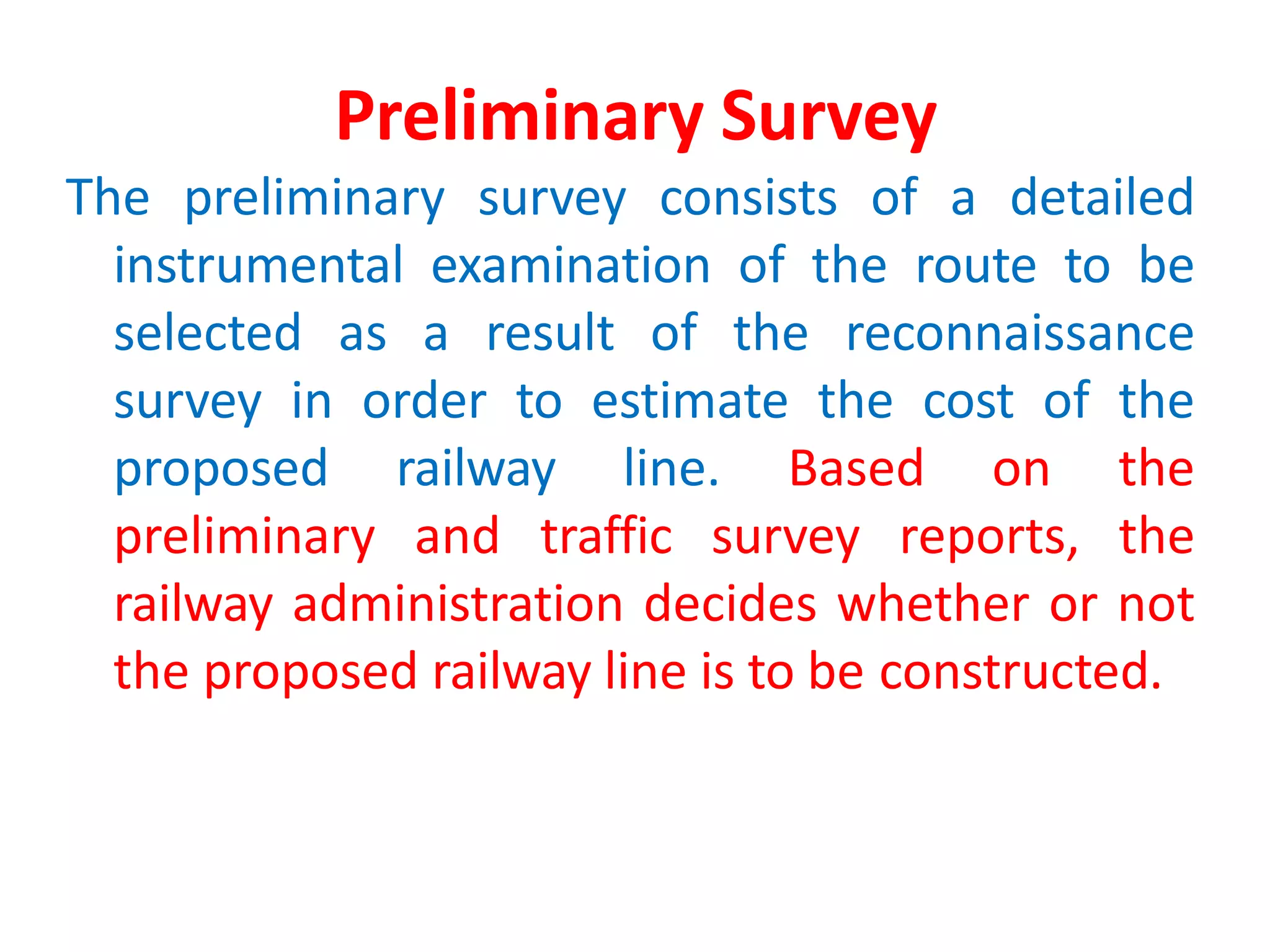 Preliminary Survey
The preliminary survey consists of a detailed
instrumental examination of the route to be
selected as a result of the reconnaissance
survey in order to estimate the cost of the
proposed railway line. Based on the
preliminary and traffic survey reports, the
railway administration decides whether or not
the proposed railway line is to be constructed.
 