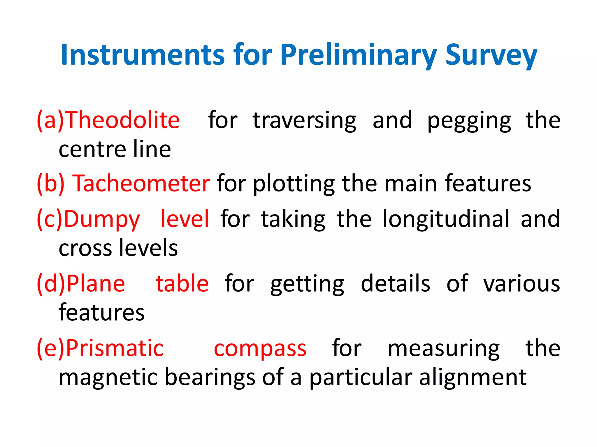 Instruments for Preliminary Survey
(a)Theodolite for traversing and pegging the
centre line
(b) Tacheometer for plotting the main features
(c)Dumpy level for taking the longitudinal and
cross levels
(d)Plane table for getting details of various
features
(e)Prismatic compass for measuring the
magnetic bearings of a particular alignment
 