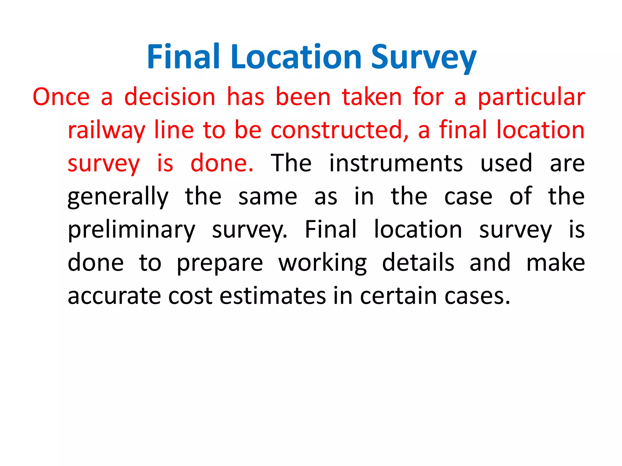 Final Location Survey
Once a decision has been taken for a particular
railway line to be constructed, a final location
survey is done. The instruments used are
generally the same as in the case of the
preliminary survey. Final location survey is
done to prepare working details and make
accurate cost estimates in certain cases.
 
