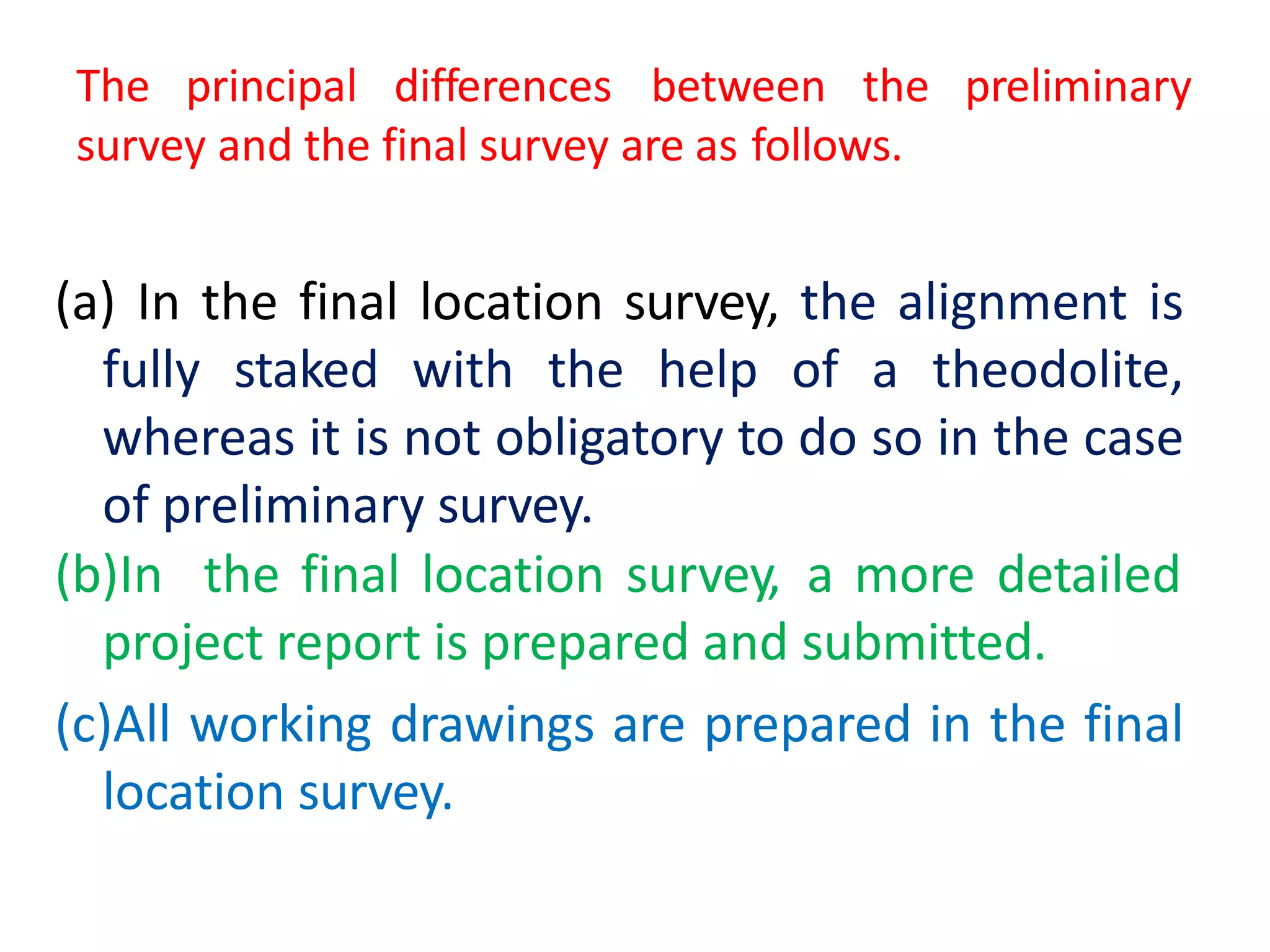 The principal differences between the preliminary
survey and the final survey are as follows.
(a) In the final location survey, the alignment is
fully staked with the help of a theodolite,
whereas it is not obligatory to do so in the case
of preliminary survey.
(b)In the final location survey, a more detailed
project report is prepared and submitted.
(c)All working drawings are prepared in the final
location survey.
 