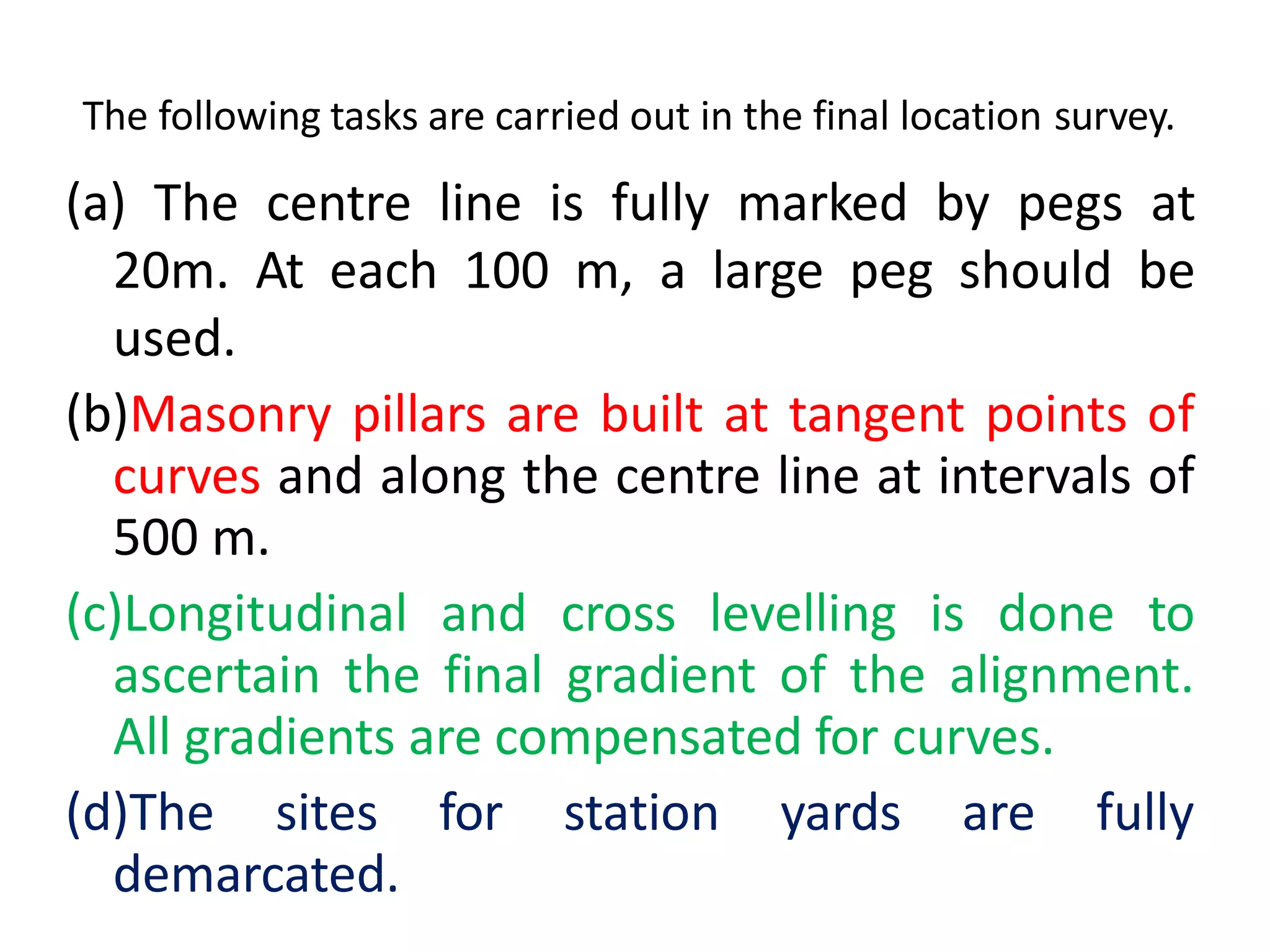 The following tasks are carried out in the final location survey.
(a) The centre line is fully marked by pegs at
20m. At each 100 m, a large peg should be
used.
(b)Masonry pillars are built at tangent points of
curves and along the centre line at intervals of
500 m.
(c)Longitudinal and cross levelling is done to
ascertain the final gradient of the alignment.
All gradients are compensated for curves.
(d)The sites for station yards are fully
demarcated.
 