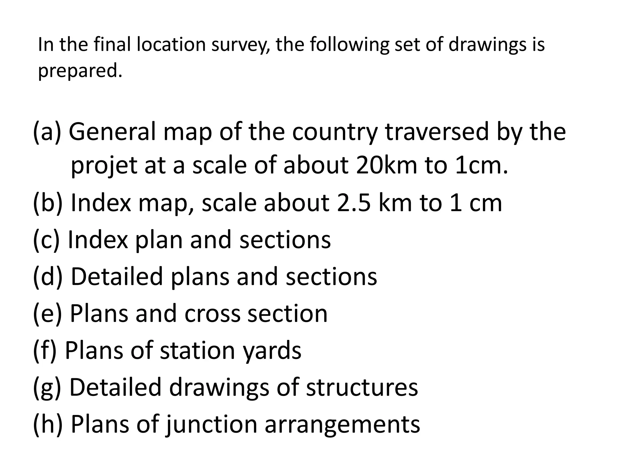 In the final location survey, the following set of drawings is
prepared.
(a) General map of the country traversed by the
projet at a scale of about 20km to 1cm.
(b) Index map, scale about 2.5 km to 1 cm
(c) Index plan and sections
(d) Detailed plans and sections
(e) Plans and cross section
(f) Plans of station yards
(g) Detailed drawings of structures
(h) Plans of junction arrangements
 