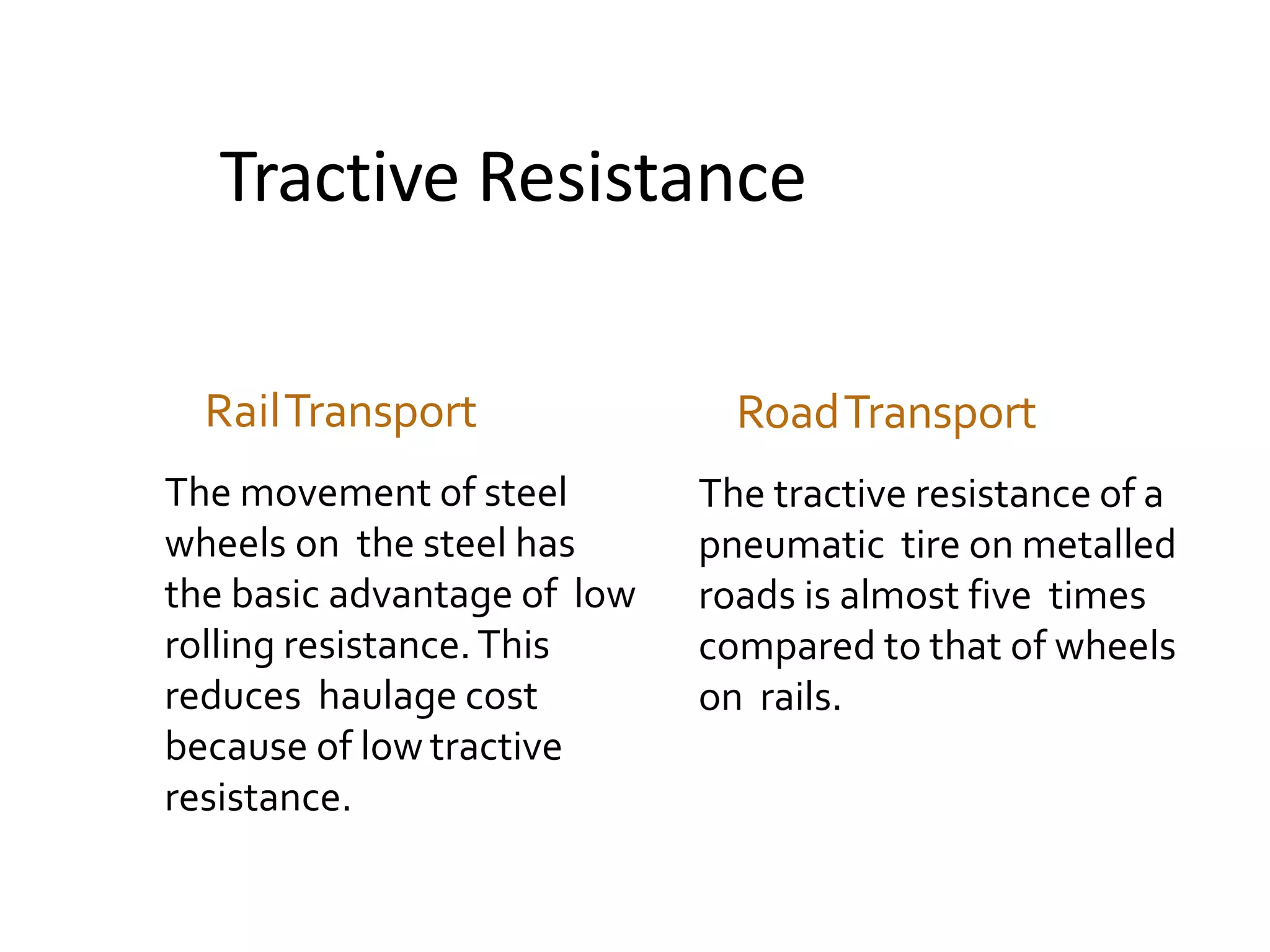 Tractive Resistance
RailTransport
The movement of steel
wheels on the steel has
the basic advantage of low
rolling resistance.This
reduces haulage cost
because of low tractive
resistance.
RoadTransport
The tractive resistance of a
pneumatic tire on metalled
roads is almost five times
compared to that of wheels
on rails.
 