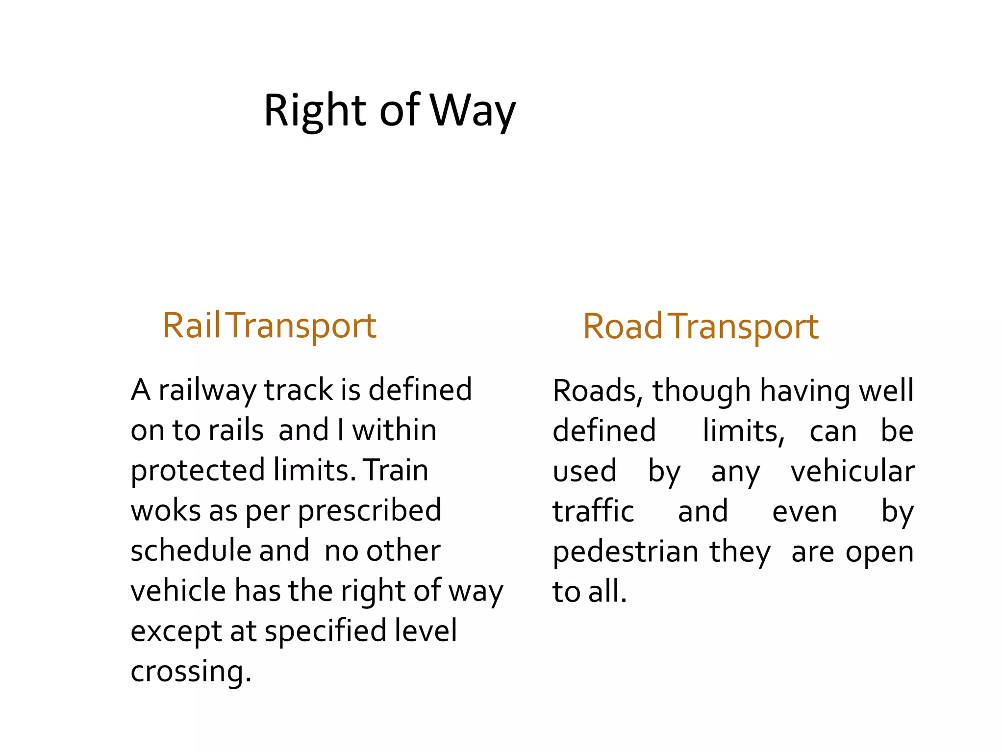 Right of Way
RailTransport
A railway track is defined
on to rails and I within
protected limits.Train
woks as per prescribed
schedule and no other
vehicle has the right of way
except at specified level
crossing.
RoadTransport
Roads, though having well
defined limits, can be
used by any vehicular
traffic and even by
pedestrian they are open
to all.
 