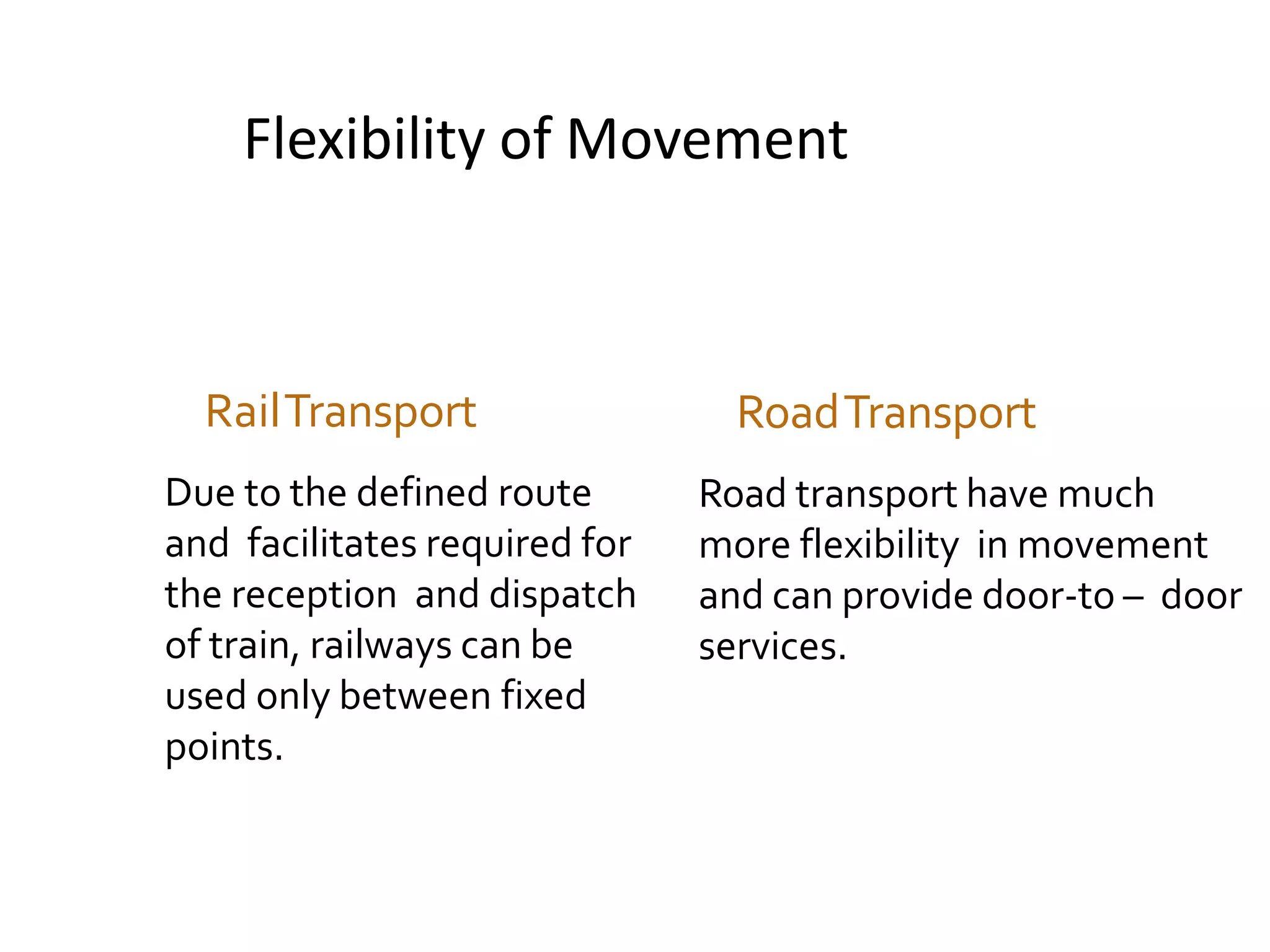 Flexibility of Movement
RailTransport
Due to the defined route
and facilitates required for
the reception and dispatch
of train, railways can be
used only between fixed
points.
RoadTransport
Road transport have much
more flexibility in movement
and can provide door-to – door
services.
 