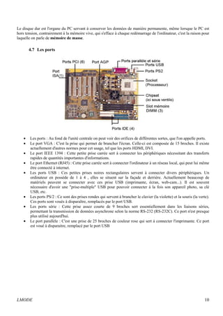 Le disque dur est l'organe du PC servant à conserver les données de manière permanente, même lorsque le PC est 
hors tension, contrairement à la mémoire vive, qui s'efface à chaque redémarrage de l'ordinateur, c'est la raison pour 
laquelle on parle de mémoire de masse. 
4.7 Les ports 
· Les ports : Au fond de l'unité centrale on peut voir des orifices de différentes sortes, que l'on appelle ports. 
· Le port VGA : C'est la prise qui permet de brancher l'écran. Celle-ci est composée de 15 broches. Il existe 
actuellement d'autres normes pour cet usage, tel que les ports HDMI, DVI. 
· Le port IEEE 1394 : Cette petite prise carrée sert à connecter les périphériques nécessitant des transferts 
rapides de quantités importantes d'informations. 
· Le port Ethernet (RJ45) : Cette prise carrée sert à connecter l'ordinateur à un réseau local, qui peut lui même 
être connecté à internet. 
· Les ports USB : Ces petites prises noires rectangulaires servent à connecter divers périphériques. Un 
ordinateur en possède de 1 à 4 , elles se situent sur la façade et derrière. Actuellement beaucoup de 
matériels peuvent se connecter avec ces prise USB (imprimante, écran, web-cam...). Il est souvent 
nécessaire d'avoir une "prise-multiple" USB pour pouvoir connecter à la fois son appareil photo, sa clé 
USB, etc. 
· Les ports PS/2 : Ce sont des prises rondes qui servent à brancher le clavier (la violette) et la souris (la verte). 
Ces ports sont voués à disparaître, remplacés par le port USB. 
· Les ports série : Cette prise assez courte de 9 broches sert essentiellement dans les liaisons séries, 
permettant la transmission de données asynchrone selon la norme RS-232 (RS-232C). Ce port n'est presque 
plus utilisé aujourd'hui. 
· Le port parallèle : C'est une prise de 25 broches de couleur rose qui sert à connecter l'imprimante. Ce port 
est voué à disparaitre, remplacé par le port USB 
LMODE 10 
 