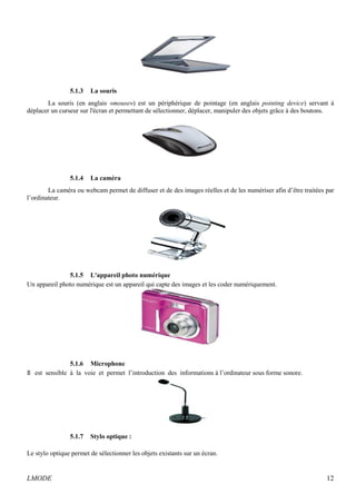 5.1.3 La souris 
La souris (en anglais «mouse») est un périphérique de pointage (en anglais pointing device) servant à 
déplacer un curseur sur l'écran et permettant de sélectionner, déplacer, manipuler des objets grâce à des boutons. 
5.1.4 La caméra 
La caméra ou webcam permet de diffuser et de des images réelles et de les numériser afin d’être traitées par 
l’ordinateur. 
5.1.5 L'appareil photo numérique 
Un appareil photo numérique est un appareil qui capte des images et les coder numériquement. 
5.1.6 Microphone 
Il est sensible à la voie et permet l’introduction des informations à l’ordinateur sous forme sonore. 
5.1.7 Stylo optique : 
Le stylo optique permet de sélectionner les objets existants sur un écran. 
LMODE 12 
 