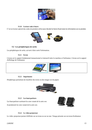 5.1.8 Lecteur code à barre 
C’est un lecteur spécial des codes de produits utilisé pour décoder les barres fixant toutes les informations sur ces produits. 
5.2 Les périphériques de sortie 
Les périphériques de sortie, servant à faire sortir l'information. 
5.2.1 Ecran 
L'écran est le support fondamental transactionnel et interactif entre la machine et l'utilisateur. L'écran est le support 
d'affichage de l'ordinateur. 
5.2.2 Imprimante 
Périphérique permettant de transférer des textes ou des images sur du papier. 
5.2.3 Les haut-parleurs 
Les haut-parleurs restituent les sons venant de la carte son. 
ils produisent les sons venant de la carte son. 
5.2.4 Le video-projecteur 
Le vidéo- projecteur permet d'afficher sur un écran ou sur un mur l'image présente sur un écran d'ordinateur. 
LMODE 13 
 